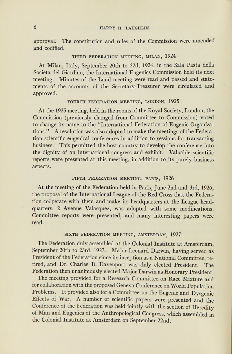 approval. The constitution and rules of the Commission were amended and codified. third federation meeting, milan, 1924 At Milan, Italy, September 20th to 22d, 1924, in the Sala Pasta della Società del Giardino, the International Eugenics Commission held its next meeting. Minutes of the Lund meeting were read and passed and state ments of the accounts of the Secretary-Treasurer were circulated and approved. fourth federation meeting, london, 1925 At the 1925 meeting, held in the rooms of the Royal Society, London, the Commission (previously changed from Committee to Commission) voted to change its name to the International Federation of Eugenic Organiza tions. A resolution was also adopted to make the meetings of the Federa tion scientific eugenical conferences in addition to sessions for transacting business. This permitted the host country to develop the conference into the dignity of an international congress and exhibit. Valuable scientific reports were presented at this meeting, in addition to its purely business aspects. fifth federation meeting, paris, 1926 At the meeting of the Federation held in Paris, June 2nd and 3rd, 1926, the proposal of the International League of the Red Cross that the Federa tion cooperate with them and make its headquarters at the League head quarters, 2 Avenue Valasquez, was adopted with some modifications. Committee reports were presented, and many interesting papers were read. sixth federation meeting, amsterdam, 1927 The Federation duly assembled at the Colonial Institute at Amsterdam, September 20th to 23rd, 1927. Major Leonard Darwin, having served as President of the Federation since its inception as a National Committee, re tired, and Dr. Charles B. Davenport was duly elected President. The Federation then unanimously elected Major Darwin as Honorary President. The meeting provided for a Research Committee on Race Mixture and for collaboration with the proposed Geneva Conference on World Population Problems. It provided also for a Committee on the Eugenic and Dysgenic Effects of War. A number of scientific papers were presented and the Conference of the Federation was held jointly with the section of Heredity of Man and Eugenics of the Anthropological Congress, which assembled in the Colonial Institute at Amsterdam on September 22nd.