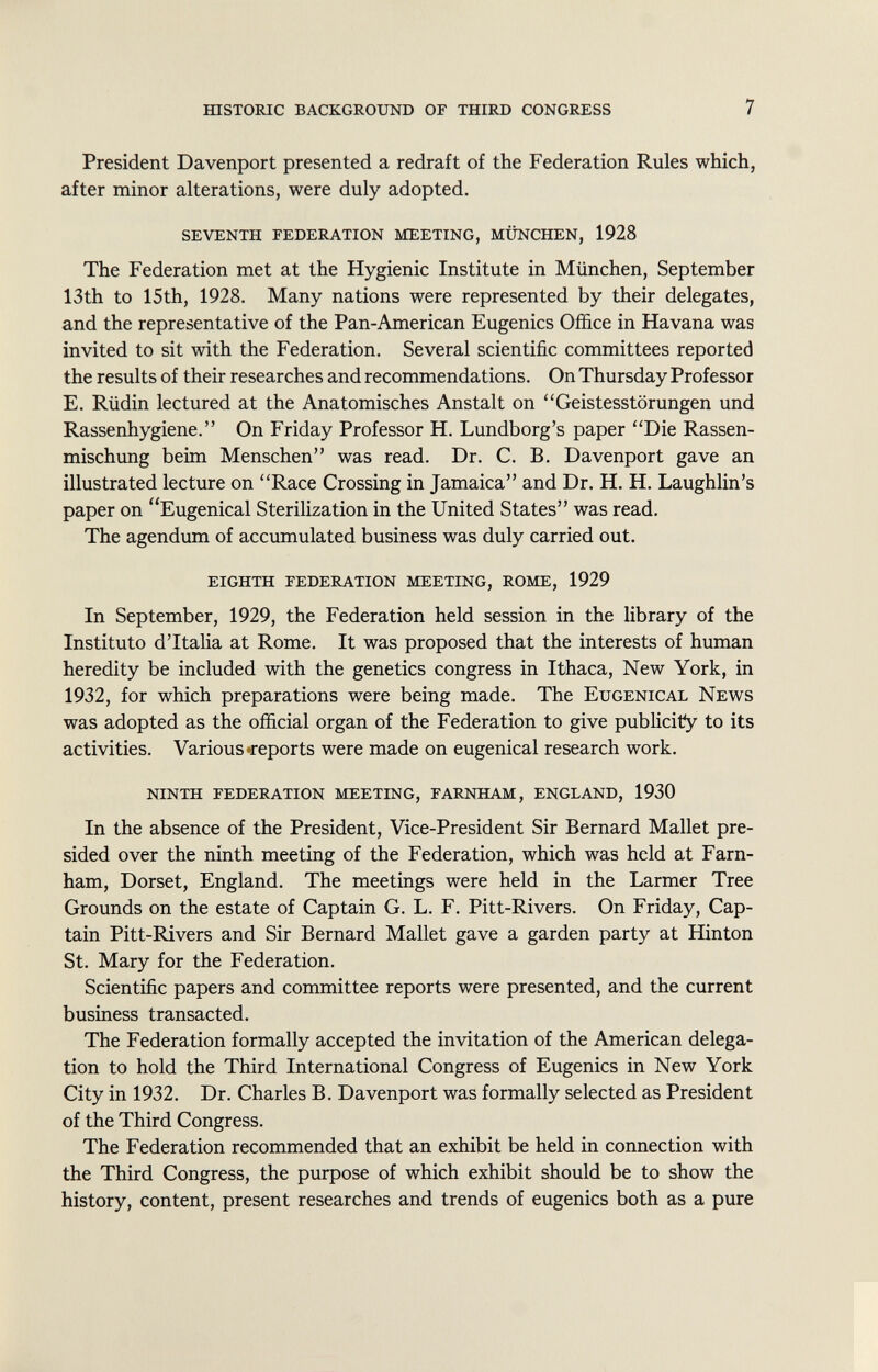President Davenport presented a redraft of the Federation Rules which, after minor alterations, were duly adopted. seventh federation meeting, münchen, 1928 The Federation met at the Hygienic Institute in München, September 13th to 15th, 1928. Many nations were represented by their delegates, and the representative of the Pan-American Eugenics Office in Havana was invited to sit with the Federation. Several scientific committees reported the results of their researches and recommendations. On Thursday Professor E. Rüdin lectured at the Anatomisches Anstalt on Geistesstörungen und Rassenhygiene. On Friday Professor H. Lundborg's paper Die Rassen mischung beim Menschen was read. Dr. C. B. Davenport gave an illustrated lecture on Race Crossing in Jamaica and Dr. H. H. Laughlin's paper on Eugenical Sterilization in the United States was read. The agendum of accumulated business was duly carried out. eighth federation meeting, rome, 1929 In September, 1929, the Federation held session in the library of the Instituto d'Italia at Rome. It was proposed that the interests of human heredity be included with the genetics congress in Ithaca, New York, in 1932, for which preparations were being made. The Eugenical News was adopted as the official organ of the Federation to give publicity to its activities. Various-reports were made on eugenical research work. ninth federation meeting, farnham, england, 1930 In the absence of the President, Vice-President Sir Bernard Mallet pre sided over the ninth meeting of the Federation, which was held at Farn- ham, Dorset, England. The meetings were held in the Larmer Tree Grounds on the estate of Captain G. L. F. Pitt-Rivers. On Friday, Cap tain Pitt-Rivers and Sir Bernard Mallet gave a garden party at Hinton St. Mary for the Federation. Scientific papers and committee reports were presented, and the current business transacted. The Federation formally accepted the invitation of the American delega tion to hold the Third International Congress of Eugenics in New York City in 1932. Dr. Charles B. Davenport was formally selected as President of the Third Congress. The Federation recommended that an exhibit be held in connection with the Third Congress, the purpose of which exhibit should be to show the history, content, present researches and trends of eugenics both as a pure