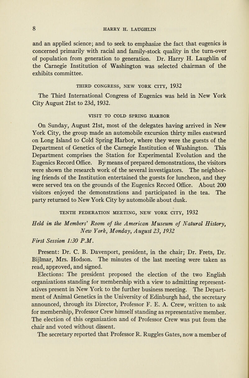 and an applied science; and to seek to emphasize the fact that eugenics is concerned primarily with racial and family-stock quality in the turn-over of population from generation to generation. Dr. Harry H. Laughlin of the Carnegie Institution of Washington was selected chairman of the exhibits committee. third congress, new york city, 1932 The Third International Congress of Eugenics was held in New York City August 21st to 23d, 1932. visit to cold spring harbor On Sunday, August 21st, most of the delegates having arrived in New York City, the group made an automobile excursion thirty miles eastward on Long Island to Cold Spring Harbor, where they were the guests of the Department of Genetics of the Carnegie Institution of Washington. This Department comprises the Station for Experimental Evolution and the Eugenics Record Office. By means of prepared demonstrations, the visitors were shown the research work of the several investigators. The neighbor ing friends of the Institution entertained the guests for luncheon, and they were served tea on the grounds of the Eugenics Record Office. About 200 visitors enjoyed the demonstrations and participated in the tea. The party returned to New York City by automobile about dusk. tenth federation meeting, new york city, 1932 Held in the Members' Room of the American Museum of Natural History, New York, Monday, August 23, 1932 First Session 1:30 P.M. Present: Dr. C. B. Davenport, president, in the chair; Dr. Frets, Dr. Bijlmar, Mrs. Hodson. The minutes of the last meeting were taken as read, approved, and signed. Elections: The president proposed the election of the two English organizations standing for membership with a view to admitting represent atives present in New York to the further business meeting. The Depart ment of Animal Genetics in the University of Edinburgh had, the secretary announced, through its Director, Professor F. E. A. Crew, written to ask for membership, Professor Crew himself standing as representative member. The election of this organization and of Professor Crew was put from the chair and voted without dissent. The secretary reported that Professor R. Ruggles Gates, now a member of