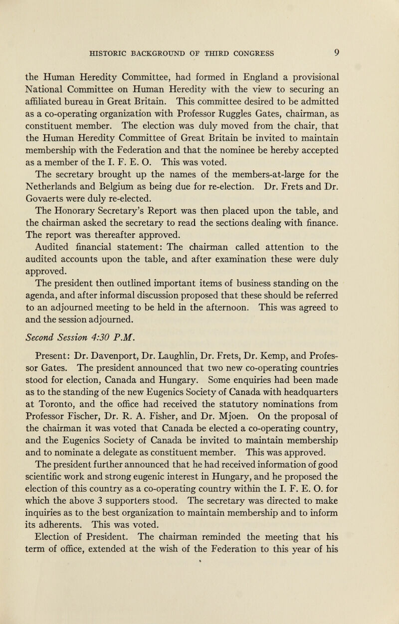the Human Heredity Committee, had formed in England a provisional National Committee on Human Heredity with the view to securing an affiliated bureau in Great Britain. This committee desired to be admitted as a co-operating organization with Professor Ruggles Gates, chairman, as constituent member. The election was duly moved from the chair, that the Human Heredity Committee of Great Britain be invited to maintain membership with the Federation and that the nominee be hereby accepted as a member of the I. F. E. O. This was voted. The secretary brought up the names of the members-at-large for the Netherlands and Belgium as being due for re-election. Dr. Frets and Dr. Govaerts were duly re-elected. The Honorary Secretary's Report was then placed upon the table, and the chairman asked the secretary to read the sections dealing with finance. The report was thereafter approved. Audited financial statement: The chairman called attention to the audited accounts upon the table, and after examination these were duly approved. The president then outlined important items of business standing on the agenda, and after informal discussion proposed that these should be referred to an adjourned meeting to be held in the afternoon. This was agreed to and the session adjourned. Second Session 4:30 P.M. Present: Dr. Davenport, Dr. Laughlin, Dr. Frets, Dr. Kemp, and Profes sor Gates. The president announced that two new co-operating countries stood for election, Canada and Hungary. Some enquiries had been made as to the standing of the new Eugenics Society of Canada with headquarters at Toronto, and the office had received the statutory nominations from Professor Fischer, Dr. R. A. Fisher, and Dr. Mjoen. On the proposal of the chairman it was voted that Canada be elected a co-operating country, and the Eugenics Society of Canada be invited to maintain membership and to nominate a delegate as constituent member. This was approved. The president further announced that he had received information of good scientific work and strong eugenic interest in Hungary, and he proposed the election of this country as a co-operating country within the I. F. E. O. for which the above 3 supporters stood. The secretary was directed to make inquiries as to the best organization to maintain membership and to inform its adherents. This was voted. Election of President. The chairman reminded the meeting that his term of office, extended at the wish of the Federation to this year of his