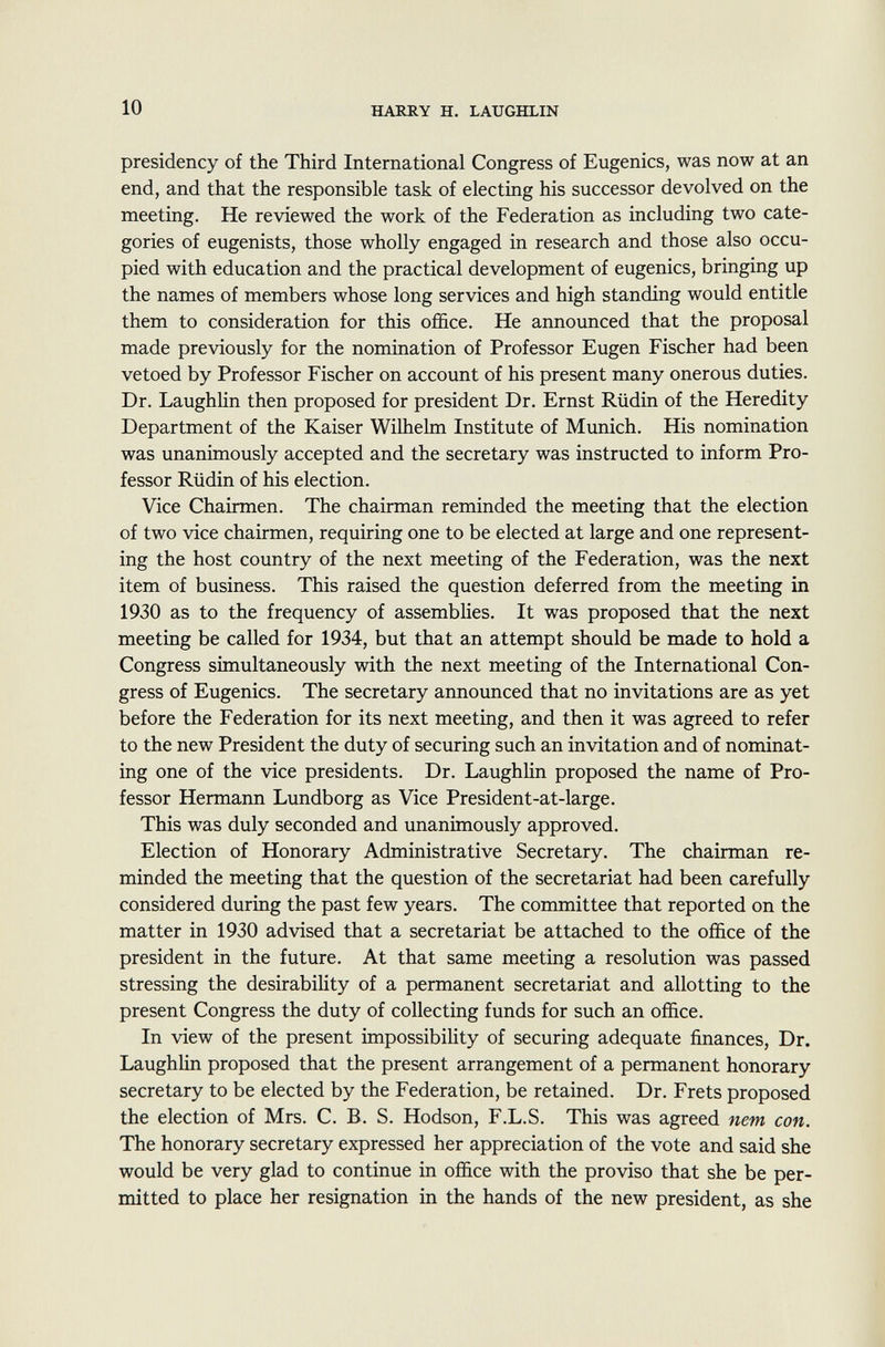 presidency of the Third International Congress of Eugenics, was now at an end, and that the responsible task of electing his successor devolved on the meeting. He reviewed the work of the Federation as including two cate gories of eugenists, those wholly engaged in research and those also occu pied with education and the practical development of eugenics, bringing up the names of members whose long services and high standing would entitle them to consideration for this office. He announced that the proposal made previously for the nomination of Professor Eugen Fischer had been vetoed by Professor Fischer on account of his present many onerous duties. Dr. Laughlin then proposed for president Dr. Ernst Rüdin of the Heredity Department of the Kaiser Wilhelm Institute of Munich. His nomination was unanimously accepted and the secretary was instructed to inform Pro fessor Rüdin of his election. Vice Chairmen. The chairman reminded the meeting that the election of two vice chairmen, requiring one to be elected at large and one represent ing the host country of the next meeting of the Federation, was the next item of business. This raised the question deferred from the meeting in 1930 as to the frequency of assemblies. It was proposed that the next meeting be called for 1934, but that an attempt should be made to hold a Congress simultaneously with the next meeting of the International Con gress of Eugenics. The secretary announced that no invitations are as yet before the Federation for its next meeting, and then it was agreed to refer to the new President the duty of securing such an invitation and of nominat ing one of the vice presidents. Dr. Laughlin proposed the name of Pro fessor Hermann Lundborg as Vice President-at-large. This was duly seconded and unanimously approved. Election of Honorary Administrative Secretary. The chairman re minded the meeting that the question of the secretariat had been carefully considered during the past few years. The committee that reported on the matter in 1930 advised that a secretariat be attached to the office of the president in the future. At that same meeting a resolution was passed stressing the desirability of a permanent secretariat and allotting to the present Congress the duty of collecting funds for such an office. In view of the present impossibility of securing adequate finances, Dr. Laughlin proposed that the present arrangement of a permanent honorary secretary to be elected by the Federation, be retained. Dr. Frets proposed the election of Mrs. C. B. S. Hodson, F.L.S. This was agreed nem con. The honorary secretary expressed her appreciation of the vote and said she would be very glad to continue in office with the proviso that she be per mitted to place her resignation in the hands of the new president, as she