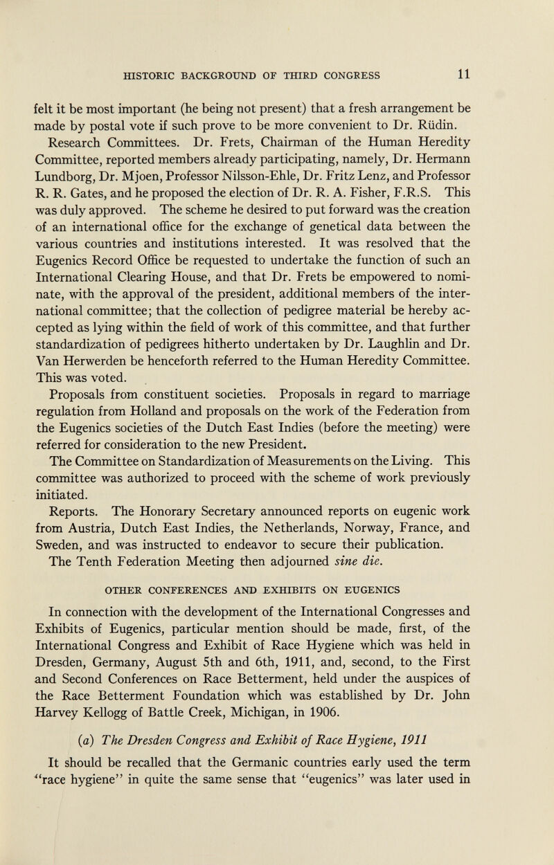 felt it be most important (he being not present) that a fresh arrangement be made by postal vote if such prove to be more convenient to Dr. Rüdin. Research Committees. Dr. Frets, Chairman of the Human Heredity Committee, reported members already participating, namely, Dr. Hermann Lundborg, Dr. Mjoen, Professor Nilsson-Ehle, Dr. Fritz Lenz, and Professor R. R. Gates, and he proposed the election of Dr. R. A. Fisher, F.R.S. This was duly approved. The scheme he desired to put forward was the creation of an international office for the exchange of genetical data between the various countries and institutions interested. It was resolved that the Eugenics Record Office be requested to undertake the function of such an International Clearing House, and that Dr. Frets be empowered to nomi nate, with the approval of the president, additional members of the inter national committee ; that the collection of pedigree material be hereby ac cepted as lying within the field of work of this committee, and that further standardization of pedigrees hitherto undertaken by Dr. Laughlin and Dr. Van Herwerden be henceforth referred to the Human Heredity Committee. This was voted. Proposals from constituent societies. Proposals in regard to marriage regulation from Holland and proposals on the work of the Federation from the Eugenics societies of the Dutch East Indies (before the meeting) were referred for consideration to the new President. The Committee on Standardization of Measurements on the Living. This committee was authorized to proceed with the scheme of work previously initiated. Reports. The Honorary Secretary announced reports on eugenic work from Austria, Dutch East Indies, the Netherlands, Norway, France, and Sweden, and was instructed to endeavor to secure their publication. The Tenth Federation Meeting then adjourned sine die. other conferences and exhibits on eugenics In connection with the development of the International Congresses and Exhibits of Eugenics, particular mention should be made, first, of the International Congress and Exhibit of Race Hygiene which was held in Dresden, Germany, August 5th and 6th, 1911, and, second, to the First and Second Conferences on Race Betterment, held under the auspices of the Race Betterment Foundation which was established by Dr. John Harvey Kellogg of Battle Creek, Michigan, in 1906. (a) The Dresden Congress and Exhibit of Race Hygiene, 1911 It should be recalled that the Germanic countries early used the term race hygiene in quite the same sense that eugenics was later used in