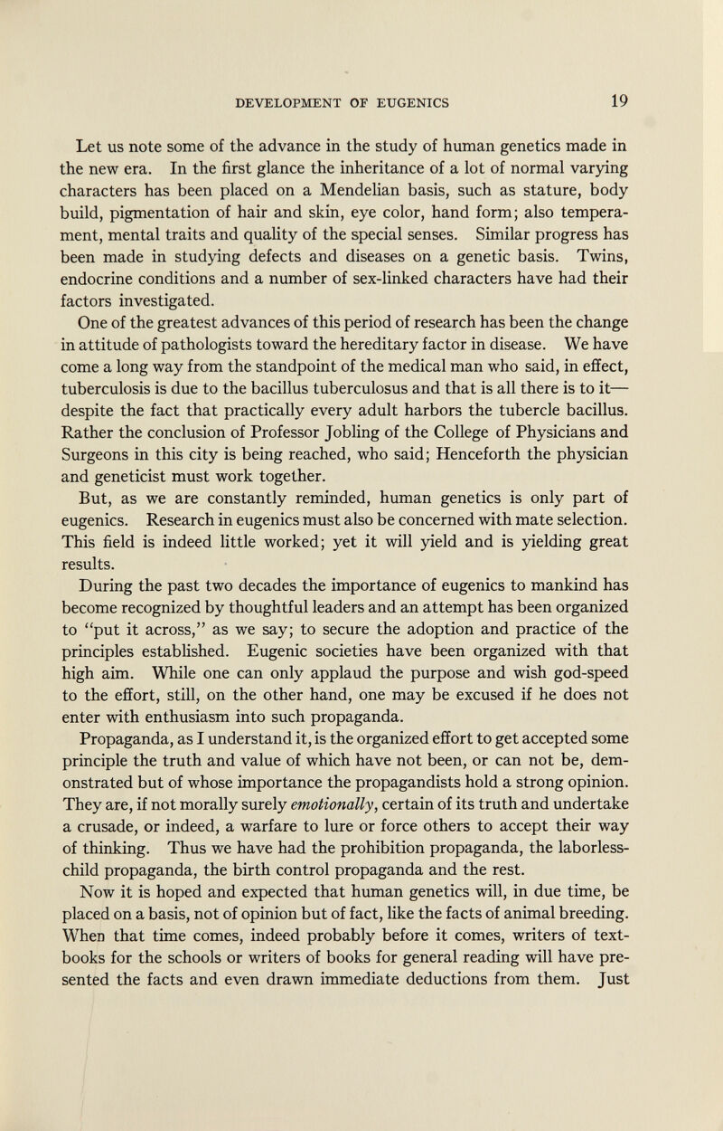 Let us note some of the advance in the study of human genetics made in the new era. In the first glance the inheritance of a lot of normal varying characters has been placed on a Mendelian basis, such as stature, body build, pigmentation of hair and skin, eye color, hand form; also tempera ment, mental traits and quality of the special senses. Similar progress has been made in studying defects and diseases on a genetic basis. Twins, endocrine conditions and a number of sex-linked characters have had their factors investigated. One of the greatest advances of this period of research has been the change in attitude of pathologists toward the hereditary factor in disease. We have come a long way from the standpoint of the medical man who said, in effect, tuberculosis is due to the bacillus tuberculosus and that is all there is to it— despite the fact that practically every adult harbors the tubercle bacillus. Rather the conclusion of Professor Jobling of the College of Physicians and Surgeons in this city is being reached, who said; Henceforth the physician and geneticist must work together. But, as we are constantly reminded, human genetics is only part of eugenics. Research in eugenics must also be concerned with mate selection. This field is indeed little worked; yet it will yield and is yielding great results. During the past two decades the importance of eugenics to mankind has become recognized by thoughtful leaders and an attempt has been organized to put it across, as we say; to secure the adoption and practice of the principles established. Eugenic societies have been organized with that high aim. While one can only applaud the purpose and wish god-speed to the effort, still, on the other hand, one may be excused if he does not enter with enthusiasm into such propaganda. Propaganda, as I understand it, is the organized effort to get accepted some principle the truth and value of which have not been, or can not be, dem onstrated but of whose importance the propagandists hold a strong opinion. They are, if not morally surely emotionally, certain of its truth and undertake a crusade, or indeed, a warfare to lure or force others to accept their way of thinking. Thus we have had the prohibition propaganda, the laborless- child propaganda, the birth control propaganda and the rest. Now it is hoped and expected that human genetics will, in due time, be placed on a basis, not of opinion but of fact, like the facts of animal breeding. When that time comes, indeed probably before it comes, writers of text books for the schools or writers of books for general reading will have pre sented the facts and even drawn immediate deductions from them. Just