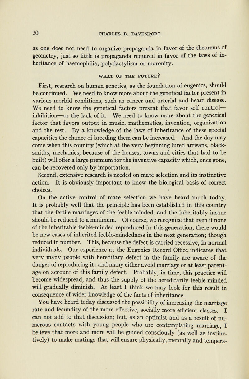 as one does not need to organize propaganda in favor of the theorems of geometry, just so little is propaganda required in favor of the laws of in heritance of haemophilia, polydactylism or moronity. what of the future? First, research on human genetics, as the foundation of eugenics, should be continued. We need to know more about the genetical factor present in various morbid conditions, such as cancer and arterial and heart disease. We need to know the genetical factors present that favor self control— inhibition—or the lack of it. We need to know more about the genetical factor that favors output in music, mathematics, invention, organization and the rest. By a knowledge of the laws of inheritance of these special capacities the chance of breeding them can be increased. And the day may come when this country (which at the very beginning lured artisans, black smiths, mechanics, because of the houses, towns and cities that had to be built) will offer a large premium for the inventive capacity which, once gone, can be recovered only by importation. Second, extensive research is needed on mate selection and its instinctive action. It is obviously important to know the biological basis of correct choices. On the active control of mate selection we have heard much today. It is probably well that the principle has been established in this country that the fertile marriages of the feeble-minded, and the inheritably insane should be reduced to a minimum. Of course, we recognize that even if none of the inheritable feeble-minded reproduced in this generation, there would be new cases of inherited feeble-mindedness in the next generation; though reduced in number. This, because the defect is carried recessive, in normal individuals. Our experience at the Eugenics Record Office indicates that very many people with hereditary defect in the family are aware of the danger of reproducing it: and many either avoid marriage or at least parent age on account of this family defect. Probably, in time, this practice will become widespread, and thus the supply of the hereditarily feeble-minded will gradually diminish. At least I think we may look for this result in consequence of wider knowledge of the facts of inheritance. You have heard today discussed the possibility of increasing the marriage rate and fecundity of the more effective, socially more efficient classes. I can not add to that discussion; but, as an optimist and as a result of nu merous contacts with young people who are contemplating marriage, I believe that more and more will be guided consciously (as well as instinc tively) to make matings that will ensure physically, mentally and tempera