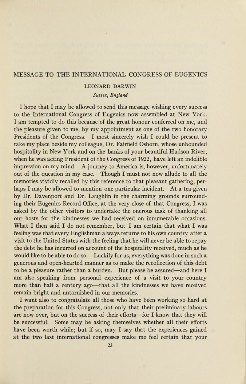 MESSAGE TO THE INTERNATIONAL CONGRESS OF EUGENICS LEONARD DARWIN Sussex, England I hope that I may be allowed to send this message wishing every success to the International Congress of Eugenics now assembled at New York. I am tempted to do this because of the great honour conferred on me, and the pleasure given to me, by my appointment as one of the two honorary Presidents of the Congress. I most sincerely wish I could be present to take my place beside my colleague, Dr. Fairfield Osborn, whose unbounded hospitality in New York and on the banks of your beautiful Hudson River, when he was acting President of the Congress of 1922, have left an indelible impression on my mind. A journey to America is, however, unfortunately out of the question in my case. Though I must not now allude to all the memories vividly recalled by this reference to that pleasant gathering, per haps I may be allowed to mention one particular incident. At a tea given by Dr. Davenport and Dr. Laughlin in the charming grounds surround ing their Eugenics Record Office, at the very close of that Congress, I was asked by the other visitors to undertake the onerous task of thanking all our hosts for the kindnesses we had received on innumerable occasions. What I then said I do not remember, but I am certain that what I was feeling was that every Englishman always returns to his own country after a visit to the United States with the feeling that he will never be able to repay the debt he has incurred on account of the hospitality received, much as he would like to be able to do so. Luckily for us, everything was done in such a generous and open-hearted manner as to make the recollection of this debt to be a pleasure rather than a burden. But please be assured—and here I am also speaking from personal experience of a visit to your country more than half a century ago—that all the kindnesses we have received remain bright and untarnished in our memories. I want also to congratulate all those who have been working so hard at the preparation for this Congress, not only that their preliminary labours are now over, but on the success of their efforts—for I know that they will be successful. Some may be asking themselves whether all their efforts have been worth while; but if so, may I say that the experiences gained at the two last international congresses make me feel certain that your 23