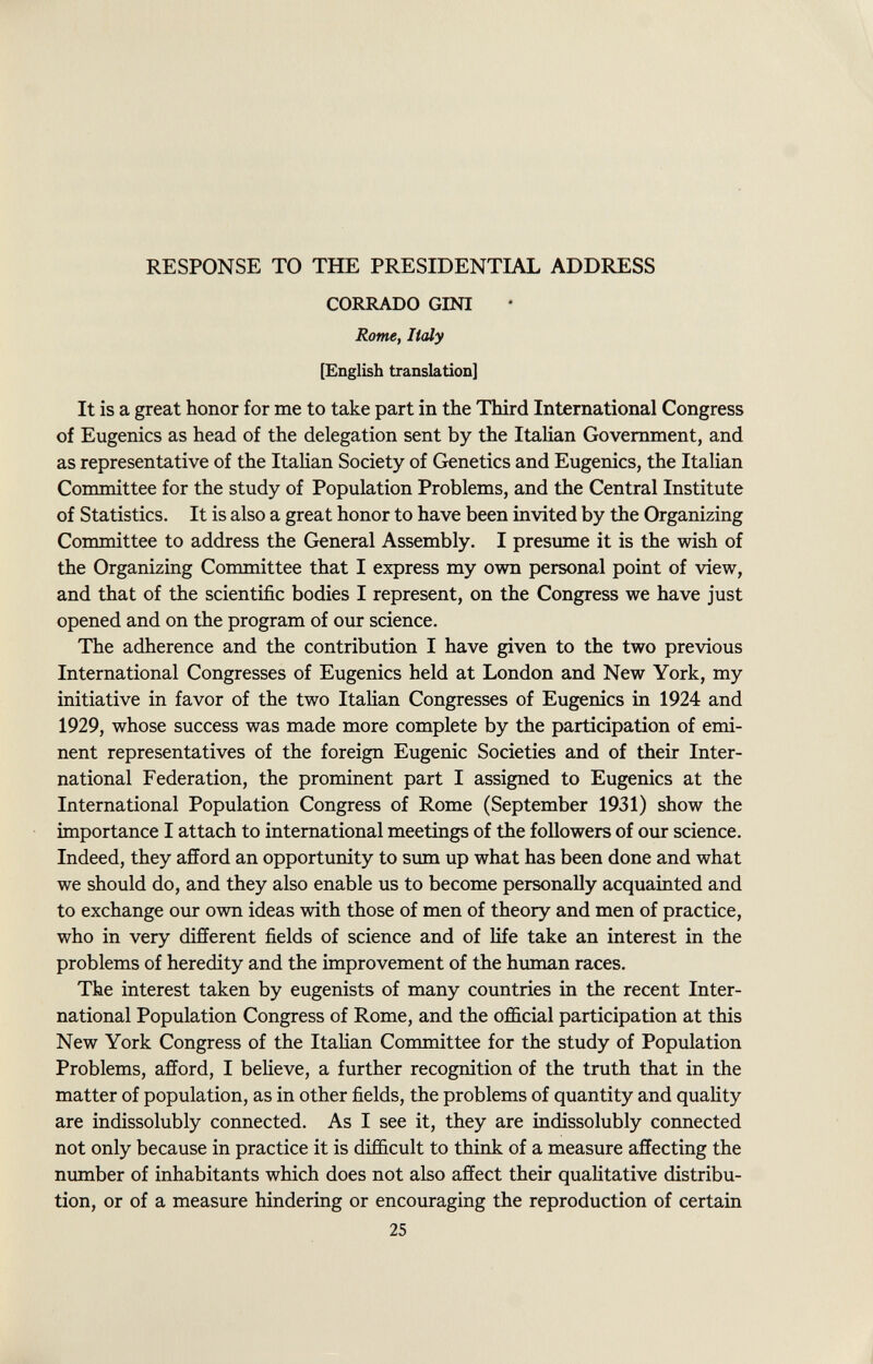 RESPONSE TO THE PRESIDENTIAL ADDRESS CORRADO GINI Rome, Italy [English translation] It is a great honor for me to take part in the Third International Congress of Eugenics as head of the delegation sent by the Italian Government, and as representative of the Italian Society of Genetics and Eugenics, the Italian Committee for the study of Population Problems, and the Central Institute of Statistics. It is also a great honor to have been invited by the Organizing Committee to address the General Assembly. I presume it is the wish of the Organizing Committee that I express my own personal point of view, and that of the scientific bodies I represent, on the Congress we have just opened and on the program of our science. The adherence and the contribution I have given to the two previous International Congresses of Eugenics held at London and New York, my initiative in favor of the two Italian Congresses of Eugenics in 1924 and 1929, whose success was made more complete by the participation of emi nent representatives of the foreign Eugenic Societies and of their Inter national Federation, the prominent part I assigned to Eugenics at the International Population Congress of Rome (September 1931) show the importance I attach to international meetings of the followers of our science. Indeed, they afford an opportunity to sum up what has been done and what we should do, and they also enable us to become personally acquainted and to exchange our own ideas with those of men of theory and men of practice, who in very different fields of science and of life take an interest in the problems of heredity and the improvement of the human races. The interest taken by eugenists of many countries in the recent Inter national Population Congress of Rome, and the official participation at this New York Congress of the Italian Committee for the study of Population Problems, afford, I believe, a further recognition of the truth that in the matter of population, as in other fields, the problems of quantity and quality are indissolubly connected. As I see it, they are indissolubly connected not only because in practice it is difficult to think of a measure affecting the number of inhabitants which does not also affect their qualitative distribu tion, or of a measure hindering or encouraging the reproduction of certain 25