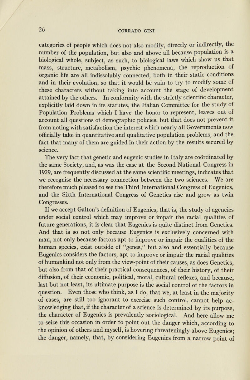 categories of people which does not also modify, directly or indirectly, the number of the population, but also and above all because population is a biological whole, subject, as such, to biological laws which show us that mass, structure, metabolism, psychic phenomena, the reproduction of organic life are all indissolubly connected, both in their static conditions and in their evolution, so that it would be vain to try to modify some of these characters without taking into account the stage of development attained by the others. In conformity with the strictly scientific character, explicitly laid down in its statutes, the Italian Committee for the study of Population Problems which I have the honor to represent, leaves out of account all questions of demographic policies, but that does not prevent it from noting with satisfaction the interest which nearly all Governments now officially take in quantitative and qualitative population problems, and the fact that many of them are guided in their action by the results secured by science. The very fact that genetic and eugenic studies in Italy are coordinated by the same Society, and, as was the case at the Second National Congress in 1929, are frequently discussed at the same scientific meetings, indicates that we recognise the necessary connection between the two sciences. We are therefore much pleased to see the Third International Congress of Eugenics, and the Sixth International Congress of Genetics rise and grow as twin Congresses. If we accept Galton's definition of Eugenics, that is, the study of agencies under social control which may improve or impair the racial qualities of future generations, it is clear that Eugenics is quite distinct from Genetics. And that is so not only because Eugenics is exclusively concerned with man, not only because factors apt to improve or impair the qualities of the human species, exist outside of genes, but also and essentially because Eugenics considers the factors, apt to improve or impair the racial qualities of humankind not only from the view-point of their causes, as does Genetics, but also from that of their practical consequences, of their history, of their diffusion, of their economic, political, moral, cultural reflexes, and because, last but not least, its ultimate purpose is the social control of the factors in question. Even those who think, as I do, that we, at least in the majority of cases, are still too ignorant to exercise such control, cannot help ac knowledging that, if the character of a science is determined by its purpose, the character of Eugenics is prevalently sociological. And here allow me to seize this occasion in order to point out the danger which, according to the opinion of others and myself, is hovering threateningly above Eugenics; the danger, namely, that, by considering Eugenics from a narrow point of