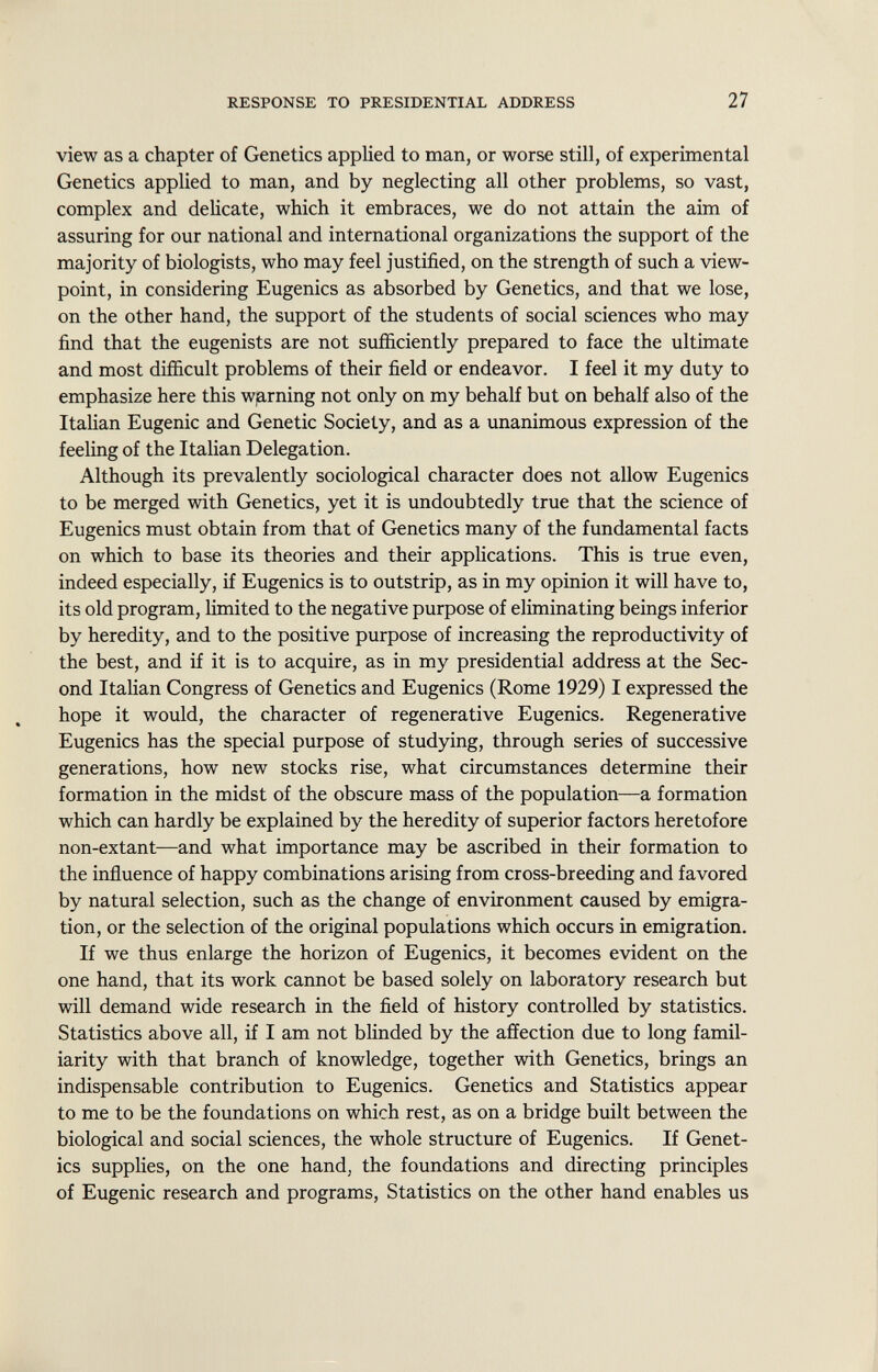 view as a chapter of Genetics applied to man, or worse still, of experimental Genetics applied to man, and by neglecting all other problems, so vast, complex and delicate, which it embraces, we do not attain the aim of assuring for our national and international organizations the support of the majority of biologists, who may feel justified, on the strength of such a view point, in considering Eugenics as absorbed by Genetics, and that we lose, on the other hand, the support of the students of social sciences who may find that the eugenists are not sufficiently prepared to face the ultimate and most difficult problems of their field or endeavor. I feel it my duty to emphasize here this warning not only on my behalf but on behalf also of the Italian Eugenic and Genetic Society, and as a unanimous expression of the feeling of the Italian Delegation. Although its prevalently sociological character does not allow Eugenics to be merged with Genetics, yet it is undoubtedly true that the science of Eugenics must obtain from that of Genetics many of the fundamental facts on which to base its theories and their applications. This is true even, indeed especially, if Eugenics is to outstrip, as in my opinion it will have to, its old program, limited to the negative purpose of eliminating beings inferior by heredity, and to the positive purpose of increasing the reproductivity of the best, and if it is to acquire, as in my presidential address at the Sec ond Italian Congress of Genetics and Eugenics (Rome 1929) I expressed the hope it would, the character of regenerative Eugenics. Regenerative Eugenics has the special purpose of studying, through series of successive generations, how new stocks rise, what circumstances determine their formation in the midst of the obscure mass of the population—a formation which can hardly be explained by the heredity of superior factors heretofore non-extant—and what importance may be ascribed in their formation to the influence of happy combinations arising from cross-breeding and favored by natural selection, such as the change of environment caused by emigra tion, or the selection of the original populations which occurs in emigration. If we thus enlarge the horizon of Eugenics, it becomes evident on the one hand, that its work cannot be based solely on laboratory research but will demand wide research in the field of history controlled by statistics. Statistics above all, if I am not blinded by the affection due to long famil iarity with that branch of knowledge, together with Genetics, brings an indispensable contribution to Eugenics. Genetics and Statistics appear to me to be the foundations on which rest, as on a bridge built between the biological and social sciences, the whole structure of Eugenics. If Genet ics supplies, on the one hand, the foundations and directing principles of Eugenic research and programs, Statistics on the other hand enables us