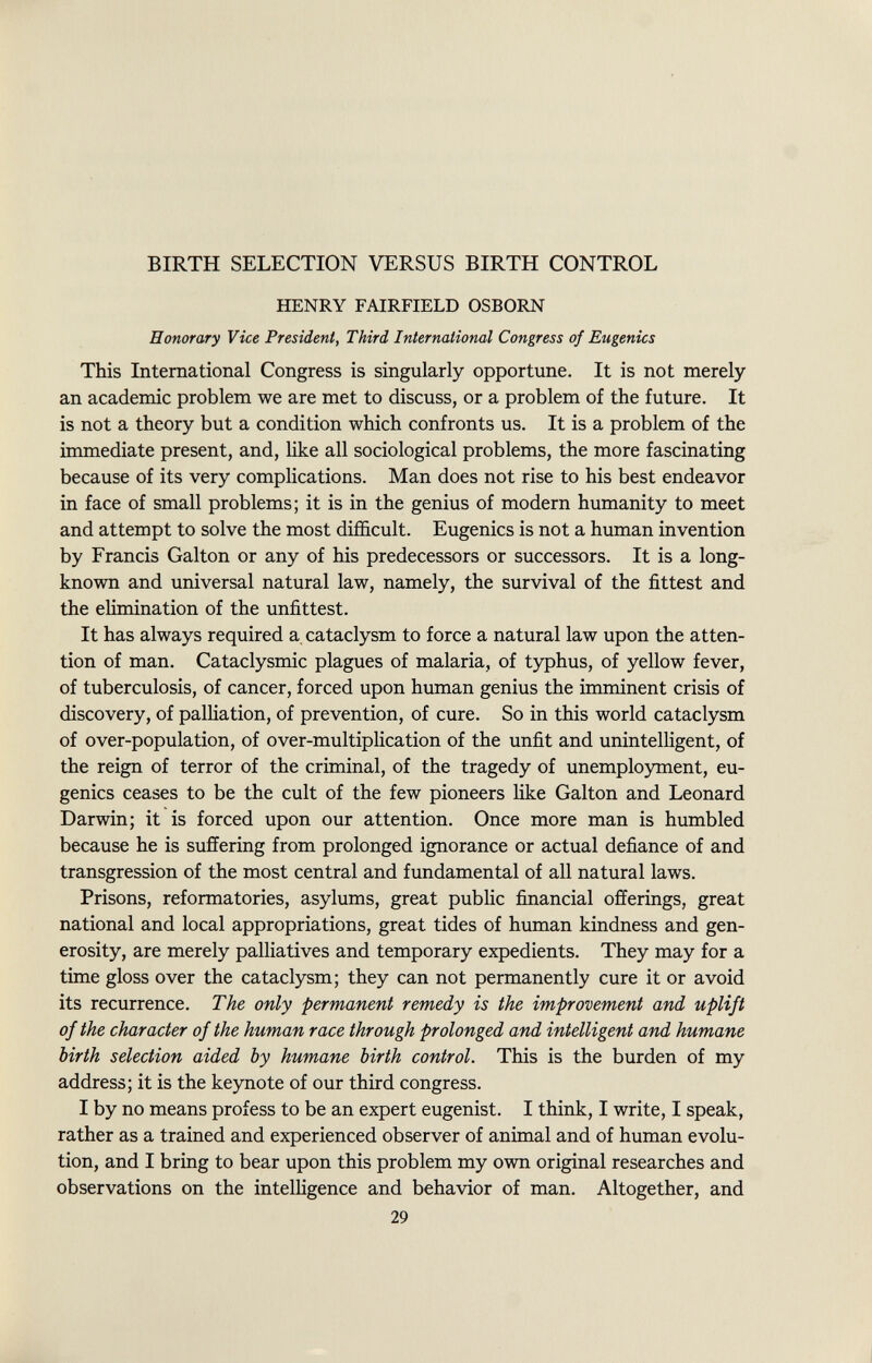 BIRTH SELECTION VERSUS BIRTH CONTROL HENRY FAIRFIELD OSBORN Honorary Vice President, Third International Congress of Eugenics This International Congress is singularly opportune. It is not merely an academic problem we are met to discuss, or a problem of the future. It is not a theory but a condition which confronts us. It is a problem of the immediate present, and, like all sociological problems, the more fascinating because of its very complications. Man does not rise to his best endeavor in face of small problems; it is in the genius of modern humanity to meet and attempt to solve the most difficult. Eugenics is not a human invention by Francis Galton or any of his predecessors or successors. It is a long- known and universal natural law, namely, the survival of the fittest and the elimination of the unfittest. It has always required a cataclysm to force a natural law upon the atten tion of man. Cataclysmic plagues of malaria, of typhus, of yellow fever, of tuberculosis, of cancer, forced upon human genius the imminent crisis of discovery, of palliation, of prevention, of cure. So in this world cataclysm of over-population, of over-multiplication of the unfit and unintelligent, of the reign of terror of the criminal, of the tragedy of unemployment, eu genics ceases to be the cult of the few pioneers like Galton and Leonard Darwin; it is forced upon our attention. Once more man is humbled because he is suffering from prolonged ignorance or actual defiance of and transgression of the most central and fundamental of all natural laws. Prisons, reformatories, asylums, great public financial offerings, great national and local appropriations, great tides of human kindness and gen erosity, are merely palliatives and temporary expedients. They may for a time gloss over the cataclysm; they can not permanently cure it or avoid its recurrence. The only permanent remedy is the improvement and uplift of the character of the human race through prolonged and intelligent and humane birth selection aided by humane birth control. This is the burden of my address; it is the keynote of our third congress. I by no means profess to be an expert eugenist. I think, I write, I speak, rather as a trained and experienced observer of animal and of human evolu tion, and I bring to bear upon this problem my own original researches and observations on the intelligence and behavior of man. Altogether, and 29