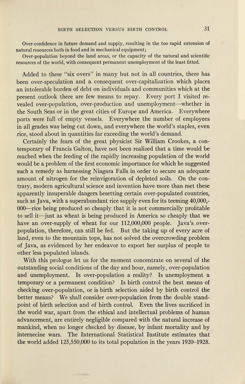 Over-confidence in future demand and supply, resulting in the too rapid extension of natural resources both in food and in mechanical equipment; Over-population beyond the land areas, or the capacity of the natural and scientific resources of the world, with consequent permanent unemployment of the least fitted. Added to these six overs in many but not in all countries, there has been over-speculation and a consequent over-capitalization which places an intolerable burden of debt on individuals and communities which at the present outlook there are few means to repay. Every port I visited re vealed over-population, over-production and unemployment—whether in the South Seas or in the great cities of Europe and America. Everywhere ports were full of empty vessels. Everywhere the number of employees in all grades was being cut down, and everywhere the world's staples, even rice, stood about in quantities far exceeding the world's demand. Certainly the fears of the great physicist Sir William Crookes, a con temporary of Francis Galton, have not been realized that a time would be reached when the feeding of the rapidly increasing population of the world would be a problem of the first economic importance for which he suggested such a remedy as harnessing Niagara Falls in order to secure an adequate amount of nitrogen for the reinvigoration of depleted soils. On the con trary, modern agricultural science and invention have more than met these apparently insuperable dangers besetting certain over-populated countries, such as Java, with a superabundant rice supply even for its teeming 40,000,- 000—rice being produced so cheaply that it is not commercially profitable to sell it—just as wheat is being produced in America so cheaply that we have an over-supply of wheat for our 112,000,000 people. Java's.over population, therefore, can still be fed. But the taking up of every acre of land, even to the mountain tops, has not solved the overcrowding problem of Java, as evidenced by her endeavor to export her surplus of people to other less populated islands. With this prologue let us for the moment concentrate on several of the outstanding social conditions of the day and hour, namely, over-population and unemployment. Is over-population a reality? Is unemployment a temporary or a permanent condition? Is birth control the best means of checking over-population, or is birth selection aided by birth control the better means? We shall consider over-population from the double stand point of birth selection and of birth control. Even the lives sacrificed in the world war, apart from the ethical and intellectual problems of human advancement, are entirely negligible compared with the natural increase of mankind, when no longer checked by disease, by infant mortality and by internecine wars. The International Statistical Institute estimates that the world added 125,550,000 to its total population in the years 1920-1928.