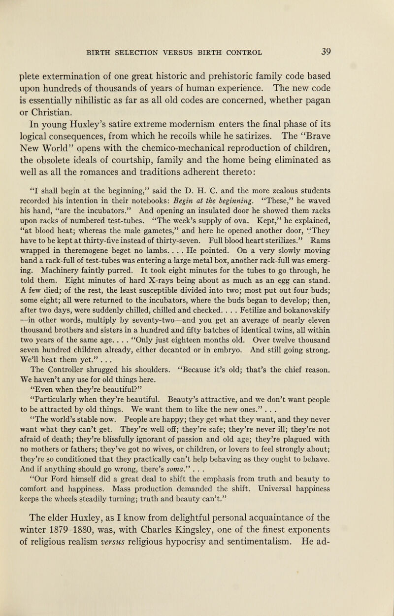 plete extermination of one great historic and prehistoric family code based upon hundreds of thousands of years of human experience. The new code is essentially nihilistic as far as all old codes are concerned, whether pagan or Christian. In young Huxley's satire extreme modernism enters the final phase of its logical consequences, from which he recoils while he satirizes. The Brave New World opens with the chemico-mechanical reproduction of children, the obsolete ideals of courtship, family and the home being eliminated as well as all the romances and traditions adherent thereto : I shall begin at the beginning, said the D. H. C. and the more zealous students recorded his intention in their notebooks: Begin at the beginning. These, he waved his hand, are the incubators. And opening an insulated door he showed them racks upon racks of numbered test-tubes. The week's supply of ova. Kept, he explained, at blood heat; whereas the male gametes, and here he opened another door, They have to be kept at thirty-five instead of thirty-seven. Full blood heart sterilizes. Rams wrapped in theremogene beget no lambs. . . . He pointed. On a very slowly moving band a rack-full of test-tubes was entering a large metal box, another rack-full was emerg ing. Machinery faintly purred. It took eight minutes for the tubes to go through, he told them. Eight minutes of hard X-rays being about as much as an egg can stand. A few died; of the rest, the least susceptible divided into two; most put out four buds; some eight; all were returned to the incubators, where the buds began to develop; then, after two days, were suddenly chilled, chilled and checked. . . . Fetilize and bokanovskify —in other words, multiply by seventy-two—and you get an average of nearly eleven thousand brothers and sisters in a hundred and fifty batches of identical twins, all within two years of the same age. . . . Only just eighteen months old. Over twelve thousand seven hundred children already, either decanted or in embryo. And still going strong. We'll beat them yet. . . . The Controller shrugged his shoulders. Because it's old; that's the chief reason. We haven't any use for old things here. Even when they're beautiful? Particularly when they're beautiful. Beauty's attractive, and we don't want people to be attracted by old things. We want them to like the new ones. . . . The world's stable now. People are happy; they get what they want, and they never want what they can't get. They're well off; they're safe; they're never ill; they're not afraid of death; they're blissfully ignorant of passion and old age; they're plagued with no mothers or fathers; they've got no wives, or children, or lovers to feel strongly about; they're so conditioned that they practically can't help behaving as they ought to behave. And if anything should go wrong, there's soma. . . . Our Ford himself did a great deal to shift the emphasis from truth and beauty to comfort and happiness. Mass production demanded the shift. Universal happiness keeps the wheels steadily turning; truth and beauty can't. The elder Huxley, as I know from delightful personal acquaintance of the winter 1879-1880, was, with Charles Kingsley, one of the finest exponents of religious realism versus religious hypocrisy and sentimentalism. He ad