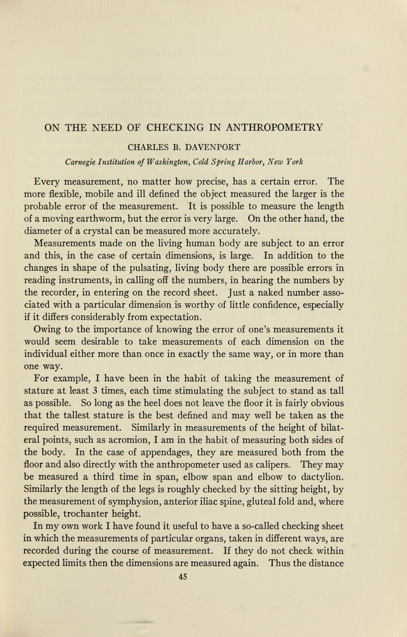 ON THE NEED OF CHECKING IN ANTHROPOMETRY CHARLES B. DAVENPORT Carnegie Institution of Washington, Cold Spring Harbor, New York Every measurement, no matter how precise, has a certain error. The more flexible, mobile and ill defined the object measured the larger is the probable error of the measurement. It is possible to measure the length of a moving earthworm, but the error is very large. On the other hand, the diameter of a crystal can be measured more accurately. Measurements made on the living human body are subject to an error and this, in the case of certain dimensions, is large. In addition to the changes in shape of the pulsating, living body there are possible errors in reading instruments, in calling off the numbers, in hearing the numbers by the recorder, in entering on the record sheet. Just a naked number asso ciated with a particular dimension is worthy of little confidence, especially if it differs considerably from expectation. Owing to the importance of knowing the error of one's measurements it would seem desirable to take measurements of each dimension on the individual either more than once in exactly the same way, or in more than one way. For example, I have been in the habit of taking the measurement of stature at least 3 times, each time stimulating the subject to stand as tall as possible. So long as the heel does not leave the floor it is fairly obvious that the tallest stature is the best defined and may well be taken as the required measurement. Similarly in measurements of the height of bilat eral points, such as acromion, I am in the habit of measuring both sides of the body. In the case of appendages, they are measured both from the floor and also directly with the anthropometer used as calipers. They may be measured a third time in span, elbow span and elbow to dactylion. Similarly the length of the legs is roughly checked by the sitting height, by the measurement of symphysion, anterior iliac spine, gluteal fold and, where possible, trochanter height. In my own work I have found it useful to have a so-called checking sheet in which the measurements of particular organs, taken in different ways, are recorded during the course of measurement. If they do not check within expected limits then the dimensions are measured again. Thus the distance 45
