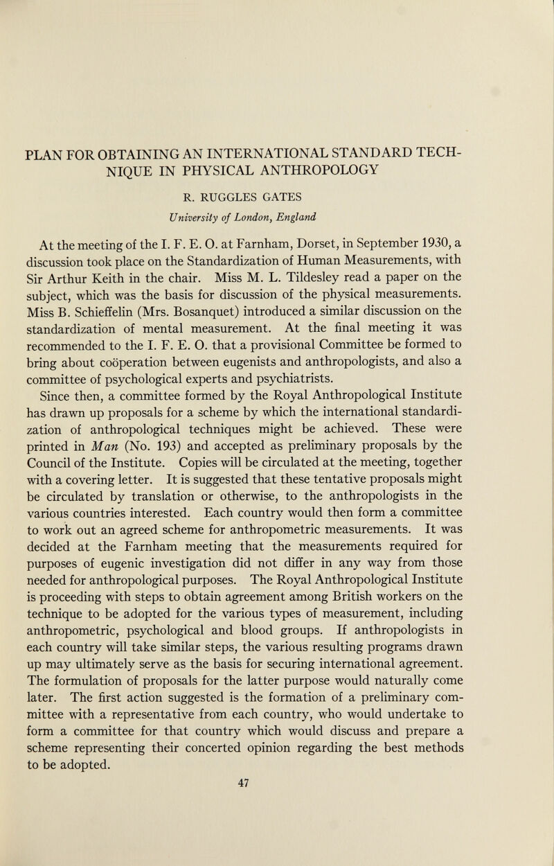 PLAN FOR OBTAINING AN INTERNATIONAL STANDARD TECH NIQUE IN PHYSICAL ANTHROPOLOGY R. RUGGLES GATES University of London, England At the meeting of the I. F. E. O. at Farnham, Dorset, in September 1930, a discussion took place on the Standardization of Human Measurements, with Sir Arthur Keith in the chair. Miss M. L. Tildesley read a paper on the subject, which was the basis for discussion of the physical measurements. Miss B. Schieffelin (Mrs. Bosanquet) introduced a similar discussion on the standardization of mental measurement. At the final meeting it was recommended to the I. F. E. O. that a provisional Committee be formed to bring about cooperation between eugenists and anthropologists, and also a committee of psychological experts and psychiatrists. Since then, a committee formed by the Royal Anthropological Institute has drawn up proposals for a scheme by which the international standardi zation of anthropological techniques might be achieved. These were printed in Man (No. 193) and accepted as preliminary proposals by the Council of the Institute. Copies will be circulated at the meeting, together with a covering letter. It is suggested that these tentative proposals might be circulated by translation or otherwise, to the anthropologists in the various countries interested. Each country would then form a committee to work out an agreed scheme for anthropometric measurements. It was decided at the Farnham meeting that the measurements required for purposes of eugenic investigation did not differ in any way from those needed for anthropological purposes. The Royal Anthropological Institute is proceeding with steps to obtain agreement among British workers on the technique to be adopted for the various types of measurement, including anthropometric, psychological and blood groups. If anthropologists in each country will take similar steps, the various resulting programs drawn up may ultimately serve as the basis for securing international agreement. The formulation of proposals for the latter purpose would naturally come later. The first action suggested is the formation of a preliminary com mittee with a representative from each country, who would undertake to form a committee for that country which would discuss and prepare a scheme representing their concerted opinion regarding the best methods to be adopted.