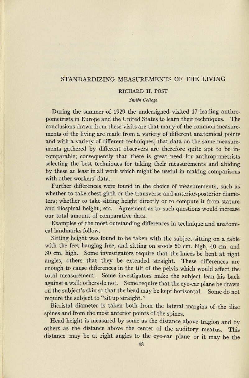STANDARDIZING MEASUREMENTS OF THE LIVING RICHARD H. POST Smith College During the summer of 1929 the undersigned visited 17 leading anthro- pometrists in Europe and the United States to learn their techniques. The conclusions drawn from these visits are that many of the common measure ments of the living are made from a variety of different anatomical points and with a variety of different techniques; that data on the same measure ments gathered by different observers are therefore quite apt to be in comparable; consequently that there is great need for anthropometrists selecting the best techniques for taking their measurements and abiding by these at least in all work which might' be useful in making comparisons with other workers' data. Further differences were found in the choice of measurements, such as whether to take chest girth or the transverse and anterior-posterior diame ters; whether to take sitting height directly or to compute it from stature and iliospinal height; etc. Agreement as to such questions would increase our total amount of comparative data. Examples of the most outstanding differences in technique and anatomi cal landmarks follow. Sitting height was found to be taken with the subject sitting on a table with the feet hanging free, and sitting on stools 50 cm. high, 40 cm. and 30 cm. high. Some investigators require that the knees be bent at right angles, others that they be extended straight. These differences are enough to cause differences in the tilt of the pelvis which would affect the total measurement. Some investigators make the subject lean his back against a wall; others do not. Some require that the eye-ear plane be drawn on the subject's skin so that the head may be kept horizontal. Some do not require the subject to sit up straight. Bicristal diameter is taken both from the lateral margins of the iliac spines and from the most anterior points of the spines. Head height is measured by some as the distance above tragion and by others as the distance above the center of the auditory meatus. This distance may be at right angles to the eye-ear plane or it may be the 48