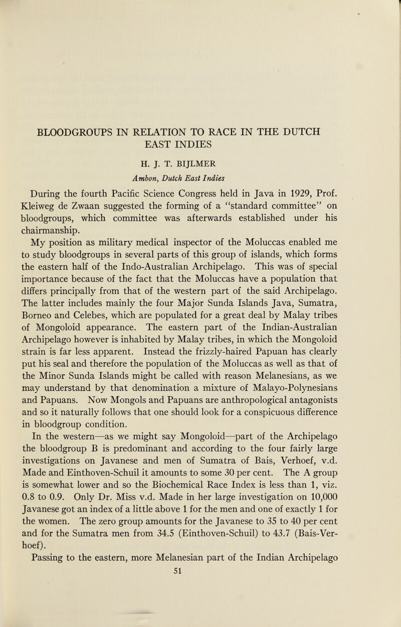 ■ BLOODGROUPS IN RELATION TO RACE IN THE DUTCH EAST INDIES H. J. T. BIJLMER Ambon, Dutch East Indies During the fourth Pacific Science Congress held in Java in 1929, Prof. Kleiweg de Zwaan suggested the forming of a standard committee on bloodgroups, which committee was afterwards established under his chairmanship. My position as military medical inspector of the Moluccas enabled me to study bloodgroups in several parts of this group of islands, which forms the eastern half of the Indo-Australian Archipelago. This was of special importance because of the fact that the Moluccas have a population that differs principally from that of the western part of the said Archipelago. The latter includes mainly the four Major Sunda Islands Java, Sumatra, Borneo and Celebes, which are populated for a great deal by Malay tribes of Mongoloid appearance. The eastern part of the Indian-Australian Archipelago however is inhabited by Malay tribes, in which the Mongoloid strain is far less apparent. Instead the frizzly-haired Papuan has clearly put his seal and therefore the population of the Moluccas as well as that of the Minor Sunda Islands might be called with reason Melanesians, as we may understand by that denomination a mixture of Malayo-Polynesians and Papuans. Now Mongols and Papuans are anthropological antagonists and so it naturally follows that one should look for a conspicuous difference in bloodgroup condition. In the western—as we might say Mongoloid—part of the Archipelago the bloodgroup B is predominant and according to the four fairly large investigations on Javanese and men of Sumatra of Bais, Verhoef, v.d. Made and Einthoven-Schuil it amounts to some 30 per cent. The A group is somewhat lower and so the Biochemical Race Index is less than 1, viz. 0.8 to 0.9. Only Dr. Miss v.d. Made in her large investigation on 10,000 Javanese got an index of a little above 1 for the men and one of exactly 1 for the women. The zero group amounts for the Javanese to 35 to 40 per cent and for the Sumatra men from 34.5 (Einthoven-Schuil) to 43.7 (Bais-Ver- hoef). Passing to the eastern, more Melanesian part of the Indian Archipelago 51