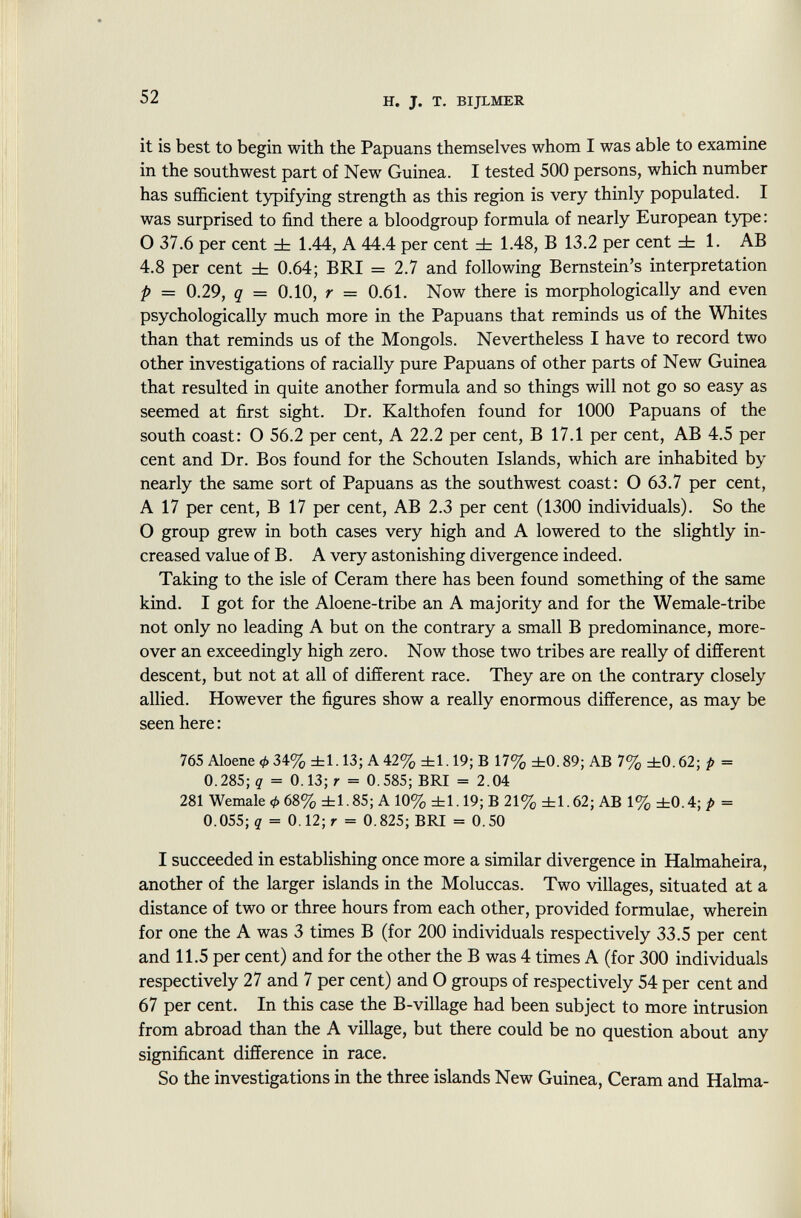 it is best to begin with the Papuans themselves whom I was able to examine in the southwest part of New Guinea. I tested 500 persons, which number has sufficient typifying strength as this region is very thinly populated. I was surprised to find there a bloodgroup formula of nearly European type : O 37.6 per cent ± 1.44, A 44.4 per cent ± 1.48, B 13.2 per cent ± 1. AB 4.8 per cent ± 0.64; BRI = 2.7 and following Bernstein's interpretation p = 0.29, q = 0.10, r = 0.61. Now there is morphologically and even psychologically much more in the Papuans that reminds us of the Whites than that reminds us of the Mongols. Nevertheless I have to record two other investigations of racially pure Papuans of other parts of New Guinea that resulted in quite another formula and so things will not go so easy as seemed at first sight. Dr. Kalthofen found for 1000 Papuans of the south coast: O 56.2 per cent, A 22.2 per cent, B 17.1 per cent, AB 4.5 per cent and Dr. Bos found for the Schouten Islands, which are inhabited by nearly the same sort of Papuans as the southwest coast: O 63.7 per cent, A 17 per cent, B 17 per cent, AB 2.3 per cent (1300 individuals). So the O group grew in both cases very high and A lowered to the slightly in creased value of B. A very astonishing divergence indeed. Taking to the isle of Ceram there has been found something of the same kind. I got for the Aloene-tribe an A majority and for the Wemale-tribe not only no leading A but on the contrary a small B predominance, more over an exceedingly high zero. Now those two tribes are really of different descent, but not at all of different race. They are on the contrary closely allied. However the figures show a really enormous difference, as may be seen here : 765 Aloene 34% ±1.13; A 42% ±1.19; B 17% ±0.89; AB 7% ±0.62; p = 0.285; q = 0.13; r = 0.585; BRI = 2.04 281 Wemale <t> 68% ±1.85; A 10% ±1.19; B 21% ±1.62; AB 1% ±0.4; p = 0.055; q = 0.12; r = 0.825; BRI = 0.50 I succeeded in establishing once more a similar divergence in Halmaheira, another of the larger islands in the Moluccas. Two villages, situated at a distance of two or three hours from each other, provided formulae, wherein for one the A was 3 times B (for 200 individuals respectively 33.5 per cent and 11.5 per cent) and for the other the B was 4 times A (for 300 individuals respectively 27 and 7 per cent) and O groups of respectively 54 per cent and 67 per cent. In this case the B-village had been subject to more intrusion from abroad than the A village, but there could be no question about any significant difference in race. So the investigations in the three islands New Guinea, Ceram and Halma-