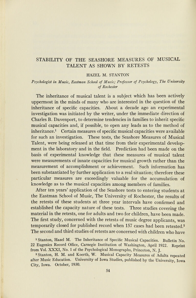 STABILITY OF THE SEASHORE MEASURES OF MUSICAL TALENT AS SHOWN BY RETESTS HAZEL M. STANTON Psychologist in Music, Eastman School of Music; Professor of Psychology, The University of Rochester The inheritance of musical talent is a subject which has been actively uppermost in the minds of many who are interested in the question of the inheritance of specific capacities. About a decade ago an experimental investigation was initiated by the writer, under the immediate direction of Charles B. Davenport, to determine tendencies in families to inherit specific musical capacities and, if possible, to open any leads as to the method of inheritance. 1 Certain measures of specific musical capacities were available for such an investigation. These tests, the Seashore Measures of Musical Talent, were being released at that time from their experimental develop ment in the laboratory and in the field. Prediction had been made on the basis of experimental knowledge that these measures of musical talent were measurements of innate capacities for musical growth rather than the measurement of accomplishment or achievement. Such information has been substantiated by further application to a real situation; therefore these particular measures are exceedingly valuable for the accumulation of knowledge as to the musical capacities among members of families. After ten years' application of the Seashore tests to entering students at the Eastman School of Music, The University of Rochester, the results of the retests of these students at three year intervals have confirmed and established the capacity nature of these tests. Three studies covering the material in the retests, one for adults and two for children, have been made. The first study, concerned with the retests of music degree applicants, was temporarily closed for published record when 157 cases had been retested. 2 The second and third studies of retests are concerned with children who have 1 Stanton, Hazel M. The Inheritance of Specific Musical Capacities. Bulletin No. 22 Eugenics Record Office, Carnegie Institution of Washington, April 1922. Reprint from Vol. XXXI, No. 1 of the Psychological Monographs, Princeton, N. J. 2 Stanton, H. M. and Koerth, W. Musical Capacity Measures of Adults repeated after Music Education. University of Iowa Studies, published by the University, Iowa City, Iowa. October, 1930.