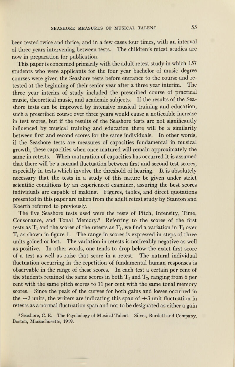 been tested twice and thrice, and in a few cases four times, with an interval of three years intervening between tests. The children's retest studies are now in preparation for publication. This paper is concerned primarily with the adult retest study in which 157 students who were applicants for the four year bachelor of music degree courses were given the Seashore tests before entrance to the course and re- tested at the beginning of their senior year after a three year interim. The three year interim of study included the prescribed course of practical music, theoretical music, and academic subjects. If the results of the Sea shore tests can be improved by intensive musical training and education, such a prescribed course over three years would cause a noticeable increase in test scores, but if the results of the Seashore tests are not significantly influenced by musical training and education there will be a similarity between first and second scores for the same individuals. In other words, if the Seashore tests are measures of capacities fundamental in musical growth, these capacities when once matured will remain approximately the same in retests. When maturation of capacities has occurred it is assumed that there will be a normal fluctuation between first and second test scores, especially in tests which involve the threshold of hearing. It is absolutely necessary that the tests in a study of this nature be given under strict scientific conditions by an experienced examiner, assuring the best scores individuals are capable of making. Figures, tables, and direct quotations presented in this paper are taken from the adult retest study by Stanton and Koerth referred to previously. The five Seashore tests used were the tests of Pitch, Intensity, Time, Consonance, and Tonal Memory. 3 Referring to the scores of the first tests as Ti and the scores of the retests as T 2 , we find a variation in T 2 over Ti as shown in figure 1. The range in scores is expressed in steps of three units gained or lost. The variation in retests is noticeably negative as well as positive. In other words, one tends to drop below the exact first score of a test as well as raise that score in a retest. The natural individual fluctuation occurring in the repetition of fundamental human responses is observable in the range of these scores. In each test a certain per cent of the students retained the same scores in both Ti and T 2 , ranging from 6 per cent with the same pitch scores to 11 per cent with the same tonal memory scores. Since the peak of the curves for both gains and losses occurred in the ±3 units, the writers are indicating this span of ±3 unit fluctuation in retests as a normal fluctuation span and not to be designated as either a gain 3 Seashore, C. E. The Psychology of Musical Talent. Silver, Burdett and Company. Boston, Massachusetts, 1919.