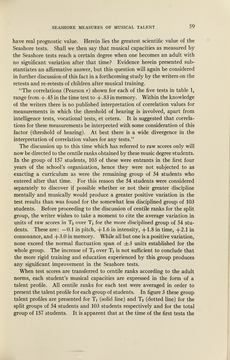 have real prognostic value. Herein lies the greatest scientific value of the Seashore tests. Shall we then say that musical capacities as measured by the Seashore tests reach a certain degree when one becomes an adult with no significant variation after that time? Evidence herein presented sub stantiates an affirmative answer, but this question will again be considered in further discussion of this fact in a forthcoming study by the writers on the retests and re-retests of children after musical training. The correlations (Pearson r) shown for each of the five tests in table 1, range from + .45 in the time test to -f .83 in memory. Within the knowledge of the writers there is no published interpretation of correlation values for measurements in which the threshold of hearing is involved, apart from intelligence tests, vocational tests, et cetera. It is suggested that correla tions for these measurements be interpreted with some consideration of this factor (threshold of hearing). At best there is a wide divergence in the interpretation of correlation values for any tests. The discussion up to this time which has referred to raw scores only will now be directed to the centile ranks obtained by these music degree students. In the group of 157 students, 103 of these were entrants in the first four years of the school's organization, hence they were not subjected to as exacting a curriculum as were the remaining group of 54 students who entered after that time. For this reason the 54 students were considered separately to discover if possible whether or not their greater discipline mentally and musically would produce a greater positive variation in the test results than was found for the somewhat less disciplined group of 103 students. Before proceeding to the discussion of centile ranks for the split group, the writer wishes to take a moment to cite the average variation in units of raw scores in T 2 over Ti for the more disciplined group of 54 stu dents. These are: —0.1 in pitch, -j-1.6 in intensity, -f-1.8 in time, +2.1 in consonance, and -)-3.0 in memory. While all but one is a positive variation, none exceed the normal fluctuation span of ±3 units established for the whole group. The increase of T 2 over Ti is not sufficient to conclude that the more rigid training and education experienced by this group produces any significant improvement in the Seashore tests. When test scores are transferred to centile ranks according to the adult norms, each student's musical capacities are expressed in the form of a talent profile. All centile ranks for each test were averaged in order to present the talent profile for each group of students. In figure 3 these group talent profiles are presented for Ti (solid line) and T 2 (dotted line) for the split groups of 54 students and 103 students respectively and for the total group of 157 students. It is apparent that at the time of the first tests the