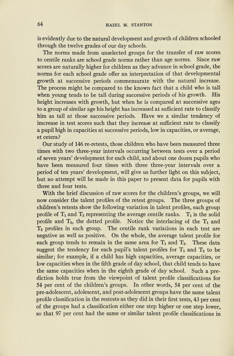 is evidently due to the natural development and growth of children schooled through the twelve grades of our day schools. The norms made from unselected groups for the transfer of raw scores to centile ranks are school grade norms rather than age norms. Since raw scores are naturally higher for children as they advance in school grade, the norms for each school grade offer an interpretation of that developmental growth at successive periods commensurate with the natural increase. The process might be compared to the known fact that a child who is tall when young tends to be tall during successive periods of his growth. His height increases with growth, but when he is compared at successive ages to a group of similar age his height has increased at sufficient rate to classify him as tall at those successive periods. Have we a similar tendency of imcrease in test scores such that they increase at sufficient rate to classify a pupil high in capacities at successive periods, low in capacities, or average, et cetera? Our study of 146 re-retests, those children who have been measured three times with two three-year intervals occurring between tests over a period of seven years' development for each child, and about one dozen pupils who have been measured four times with three three-year intervals over a period of ten years' development, will give us further light on this subject, but no attempt will be made in this paper to present data for pupils with three and four tests. With the brief discussion of raw scores for the children's groups, we will now consider the talent profiles of the retest groups. The three groups of children's retests show the following variation in talent profiles, each group profile of Ti and T 2 representing the average centile ranks. Tx is the solid profile and T 2 , the dotted profile. Notice the interlacing of the Ti and T 2 profiles in each group. The centile rank variations in each test are negative as well as positive. On the whole, the average talent profile for each group tends to remain in the same area for Ti and T 2 . These data suggest the tendency for each pupil's talent profiles for T x and T 2 to be similar; for example, if a child has high capacities, average capacities, or low capacities when in the fifth grade of day school, that child tends to have the same capacities when in the eighth grade of day school. Such a pre diction holds true from the viewpoint of talent profile classifications for 54 per cent of the children's groups. In other words, 54 per cent of the pre-adolescent, adolescent, and post-adolescent groups have the same talent profile classification in the restests as they did in their first tests, 43 per cent of the groups had a classification either one step higher or one step lower, so that 97 per cent had the same or similar talent profile classifications in