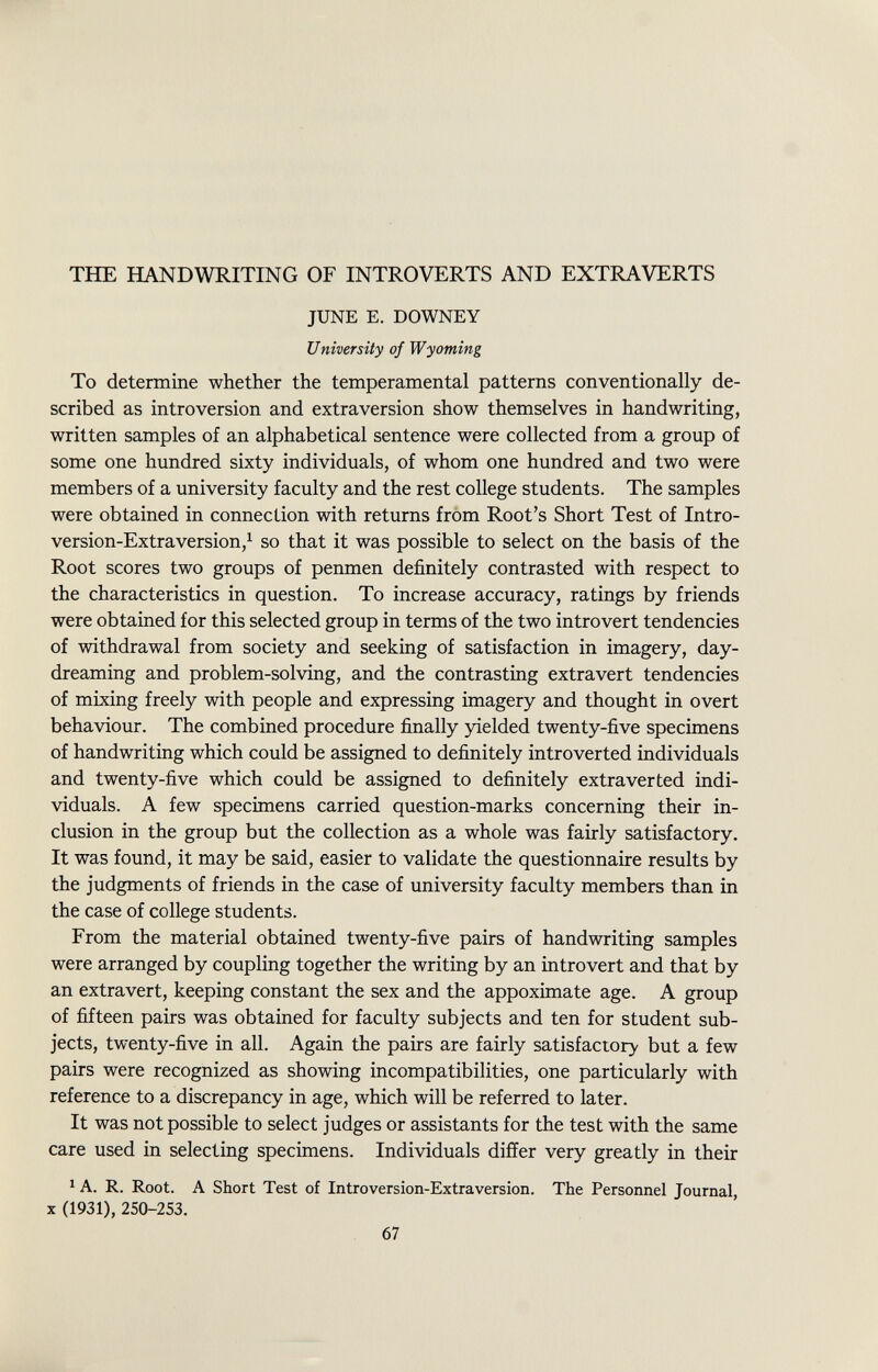 THE HANDWRITING OF INTROVERTS AND EXTRA VERTS JUNE E. DOWNEY University of Wyoming To determine whether the temperamental patterns conventionally de scribed as introversion and extra version show themselves in handwriting, written samples of an alphabetical sentence were collected from a group of some one hundred sixty individuals, of whom one hundred and two were members of a university faculty and the rest college students. The samples were obtained in connection with returns from Root's Short Test of Intro- version-Extraversion, 1 so that it was possible to select on the basis of the Root scores two groups of penmen definitely contrasted with respect to the characteristics in question. To increase accuracy, ratings by friends were obtained for this selected group in terms of the two introvert tendencies of withdrawal from society and seeking of satisfaction in imagery, day dreaming and problem-solving, and the contrasting extravert tendencies of mixing freely with people and expressing imagery and thought in overt behaviour. The combined procedure finally yielded twenty-five specimens of handwriting which could be assigned to definitely introverted individuals and twenty-five which could be assigned to definitely extra ver ted indi viduals. A few specimens carried question-marks concerning their in clusion in the group but the collection as a whole was fairly satisfactory. It was found, it may be said, easier to validate the questionnaire results by the judgments of friends in the case of university faculty members than in the case of college students. From the material obtained twenty-five pairs of handwriting samples were arranged by coupling together the writing by an introvert and that by an extravert, keeping constant the sex and the appoximate age. A group of fifteen pairs was obtained for faculty subjects and ten for student sub jects, twenty-five in all. Again the pairs are fairly satisfactory but a few pairs were recognized as showing incompatibilities, one particularly with reference to a discrepancy in age, which will be referred to later. It was not possible to select judges or assistants for the test with the same care used in selecting specimens. Individuals differ very greatly in their 1 A. R. Root. A Short Test of Introversion-Extraversion. The Personnel Journal, X (1931), 250-253.