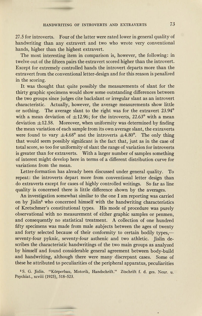 27.5 for introverts. Four of the latter were rated lower in general quality of handwriting than any extravert and two who wrote very conventional hands, higher than the highest extravert. The most interesting item in comparison is, however, the following: in twelve out of the fifteen pairs the extra vert scored higher than the introvert. Except for extremely controlled hands the introvert departs more than the extravert from the conventional letter-design and for this reason is penalized in the scoring. It was thought that quite possibly the measurements of slant for the thirty graphic specimens would show some outstanding differences between the two groups since judges cite backslant or irregular slant as an introvert characteristic. Actually, however, the average measurements show little or nothing. The average slant to the right was for the extravert 23.94° with a mean deviation of ±12.96; for the introverts, 22.63° with a mean deviation ±12.58. Moreover, when uniformity was determined by finding the mean variation of each sample from its own average slant, the extraverts were found to vary ±4.68° and the introverts ±4.80°. The only thing that would seem possibly significant is the fact that, just as in the case of total score, so too for uniformity of slant the range of variation for introverts is greater than for extraverts. With a larger number of samples something of interest might develop here in terms of a different distribution curve for variations from the mean. Letter-formation has already been discussed under general quality. To repeat: the introverts depart more from conventional letter design than do extraverts except for cases of highly controlled writings. So far as line quality is concerned there is little difference shown by the averages. An investigation somewhat similar to the one I am reporting was carried on by Jislin 2 who concerned himself with the handwriting characteristics of Kretschmer's constitutional types. His mode of procedure was purely observational with no measurement of either graphic samples or penmen, and consequently no statistical treatment. A collection of one hundred fifty specimens was made from male subjects between the ages of twenty and forty selected because of their conformity to certain bodily types,— seventy-four pyknic, seventy-four asthenic and two athletic. Jislin de scribes the characteristic handwritings of the two main groups as analyzed by himself and found considerable general agreement between body-build and handwriting, although there were many discrepant cases. Some of these he attributed to peculiarities of the peripheral apparatus, peculiarities 2 S. G. Jislin. Körperbau, Motorik, Handschrift. Ztschrift f. d. ges. Neur. u. Psychiat., xcviii (1925), 518-523.