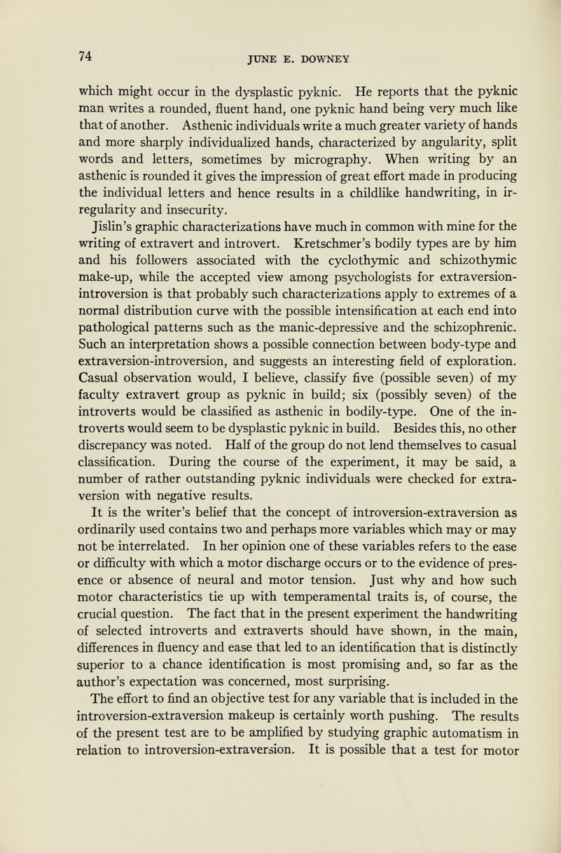 which might occur in the dysplastic pyknic. He reports that the pyknic man writes a rounded, fluent hand, one pyknic hand being very much like that of another. Asthenic individuals write a much greater variety of hands and more sharply individualized hands, characterized by angularity, split words and letters, sometimes by micrography. When writing by an asthenic is rounded it gives the impression of great effort made in producing the individual letters and hence results in a childlike handwriting, in ir regularity and insecurity. Jislin's graphic characterizations have much in common with mine for the writing of extravert and introvert. Kretschmer's bodily types are by him and his followers associated with the cyclothymic and schizothymic make-up, while the accepted view among psychologists for extraversion- introversion is that probably such characterizations apply to extremes of a normal distribution curve with the possible intensification at each end into pathological patterns such as the manic-depressive and the schizophrenic. Such an interpretation shows a possible connection between body-type and extra version-introversion, and suggests an interesting field of exploration. Casual observation would, I believe, classify five (possible seven) of my faculty extra vert group as pyknic in build; six (possibly seven) of the introverts would be classified as asthenic in bodily-type. One of the in troverts would seem to be dysplastic pyknic in build. Besides this, no other discrepancy was noted. Half of the group do not lend themselves to casual classification. During the course of the experiment, it may be said, a number of rather outstanding pyknic individuals were checked for extra- version with negative results. It is the writer's belief that the concept of introversion-extraversion as ordinarily used contains two and perhaps more variables which may or may not be interrelated. In her opinion one of these variables refers to the ease or difficulty with which a motor discharge occurs or to the evidence of pres ence or absence of neural and motor tension. Just why and how such motor characteristics tie up with temperamental traits is, of course, the crucial question. The fact that in the present experiment the handwriting of selected introverts and extraverts should have shown, in the main, differences in fluency and ease that led to an identification that is distinctly superior to a chance identification is most promising and, so far as the author's expectation was concerned, most surprising. The effort to find an objective test for any variable that is included in the introversion-extraversion makeup is certainly worth pushing. The results of the present test are to be amplified by studying graphic automatism in relation to introversion-extraversion. It is possible that a test for motor