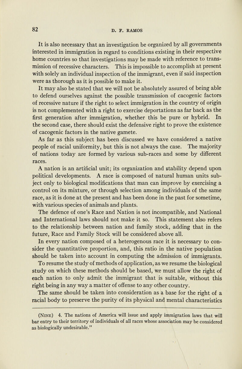 It is also necessary that an investigation be organized by all governments interested in immigration in regard to conditions existing in their respective home countries so that investigations may be made with reference to trans mission of recessive characters. This is impossible to accomplish at present with solely an individual inspection of the immigrant, even if said inspection were as thorough as it is possible to make it. It may also be stated that we will not be absolutely assured of being able to defend ourselves against the possible transmission of cacogenic factors of recessive nature if the right to select immigration in the country of origin is not complemented with a right to exercise deportations as far back as the first generation after immigration, whether this be pure or hybrid. In the second case, there should exist the defensive right to prove the existence of cacogenic factors in the native gamete. As far as this subject has been discussed we have considered a native people of racial uniformity, but this is not always the case. The majority of nations today are formed by various sub-races and some by different races. A nation is an artificial unit; its organization and stability depend upon political developments. A race is composed of natural human units sub ject only to biological modifications that man can improve by exercising a control on its mixture, or through selection among individuals of the same race, as it is done at the present and has been done in the past for sometime, with various species of animals and plants. The defence of one's Race and Nation is not incompatible, and National and International laws should not make it so. This statement also refers to the relationship between nation and family stock, adding that in the future, Race and Family Stock will be considered above all. In every nation composed of a heterogenous race it is necessary to con sider the quantitative proportion, and, this ratio in the native population should be taken into account in computing the admission of immigrants. To resume the study of methods of application, as we resume the biological study on which these methods should be based, we must allow the right of each nation to only admit the immigrant that is suitable, without this right being in any way a matter of offense to any other country. The same should be taken into consideration as a base for the right of a racial body to preserve the purity of its physical and mental characteristics (Nine ) 4. The nations of America will issue and apply immigration laws that will bar entry to their territory of individuals of all races whose association may be considered as biologically undesirable.