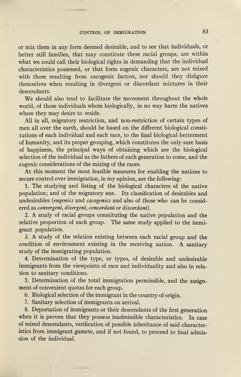 or mix them in any form deemed desirable, and to see that individuals, or better still families, that may constitute these racial groups, are within what we could call their biological rights in demanding that the individual characteristics possessed, or that form eugenic characters, are not mixed with those resulting from cacogenic factors, nor should they disfigure themselves when resulting in divergent or discordant mixtures in their descendants. We should also tend to facilitate the movement throughout the whole world, of those individuals whom biologically, in no way harm the natives where they may desire to reside. All in all, migratory restriction, and non-restriction of certain types of men all over the earth, should be based on the different biological consti tutions of each individual and each race, to the final biological betterment of humanity, and its proper grouping, which constitutes the only sure basis of happiness, the principal ways of obtaining which are the biological selection of the individual as the fathers of each generation to come, and the eugenic considerations of the mixing of the races. At this moment the most feasible measures for enabling the nations to secure control over immigration, in my opinion, are the following: 1. The studying and listing of the biological characters of the native population; and of the migratory one. Its classification of desirables and undesirables ( eugenics and cacogenics and also of those who can be consid ered as convergent, divergent, concordant or discordant). 2. A study of racial groups constituting the native population and the relative proportion of each group. The same study applied to the immi grant population. 3. A study of the relation existing between each racial group and the condition of environment existing in the receiving nation. A sanitary study of the immigrating population. 4. Determination of the type, or types, of desirable and undesirable immigrants from the viewpoints of race and individuality and also in rela tion to sanitary conditions. 5. Determination of the total immigration permissible, and the assign ment of convenient quotas for each group. 6. Biological selection of the immigrant in the country of origin. 7. Sanitary selection of immigrants on arrival. 8. Deportation of immigrants or their descendants of the first generation when it is proven that they possess inadmissible characteristics. In case of mixed descendants, verification of possible inheritance of said character istics from immigrant gamete, and if not found, to proceed to final admis sion of the individual.