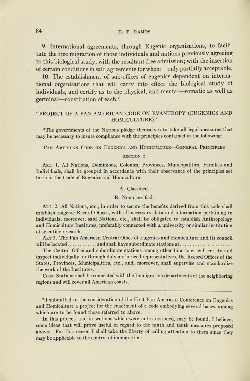 9. International agreements, through Eugenic organizations, to facili tate the free migration of those individuals and nations previously agreeing to this biological study, with the resultant free admission; with the insertion of certain conditions in said agreements for when:—only partially acceptable. 10. The establishment of sub-offices of eugenics dependent on interna tional organizations that will carry into effect the biological study of individuals, and certify as to the physical, and mental—somatic as well as germinal—constitution of each. 2 PROJECT OF A PAN AMERICAN CODE ON EVANTROPY (EUGENICS AND HOMICULTURE) The governments of the Nations pledge themselves to take all legal measures that may be necessary to insure compliance with the principles contained in the following: Pan American Code on Eugenics and Homiculture—General Principles section i Art . 1. All Nations, Dominions, Colonies, Provinces, Municipalities, Families and Individuals, shall be grouped in accordance with their observance of the principles set forth in the Code of Eugenics and Homiculture. A. Classified. B. Non-classified. Art . 2. All Nations, etc., in order to secure the benefits derived from this code shall establish Eugenic Record Offices, with all necessary data and information pertaining to individuals; moreover, said Nations, etc., shall be obligated to establish Anthropology and Homiculture Institutes, preferably connected with a university or similar institution of scientific research. Art 3. The Pan American Central Office of Eugenics and Homiculture and its council will be located and shall have subordinate stations at The Central Office and subordinate stations among other functions, will certify and inspect individually, or through duly authorized representatives, the Record Offices of the States, Provinces, Municipalities, etc., and, moreover, shall supervise and standardize the work of the Institutes. Coast Stations shall be connected with the Immigration departments of the neighboring regions and will cover all American coasts. 2 I submitted to the consideration of the First Pan American Conference on Eugenics and Homiculture a project for the enactment of a code embodying several bases, among which are to be found those referred to above. In this project, and in sections which were not sanctioned, may be found, I believe, some ideas that will prove useful in regard to the ninth and tenth measures proposed above. For this reason I shall take the liberty of calling attention to them since they may be applicable to the control of immigration: