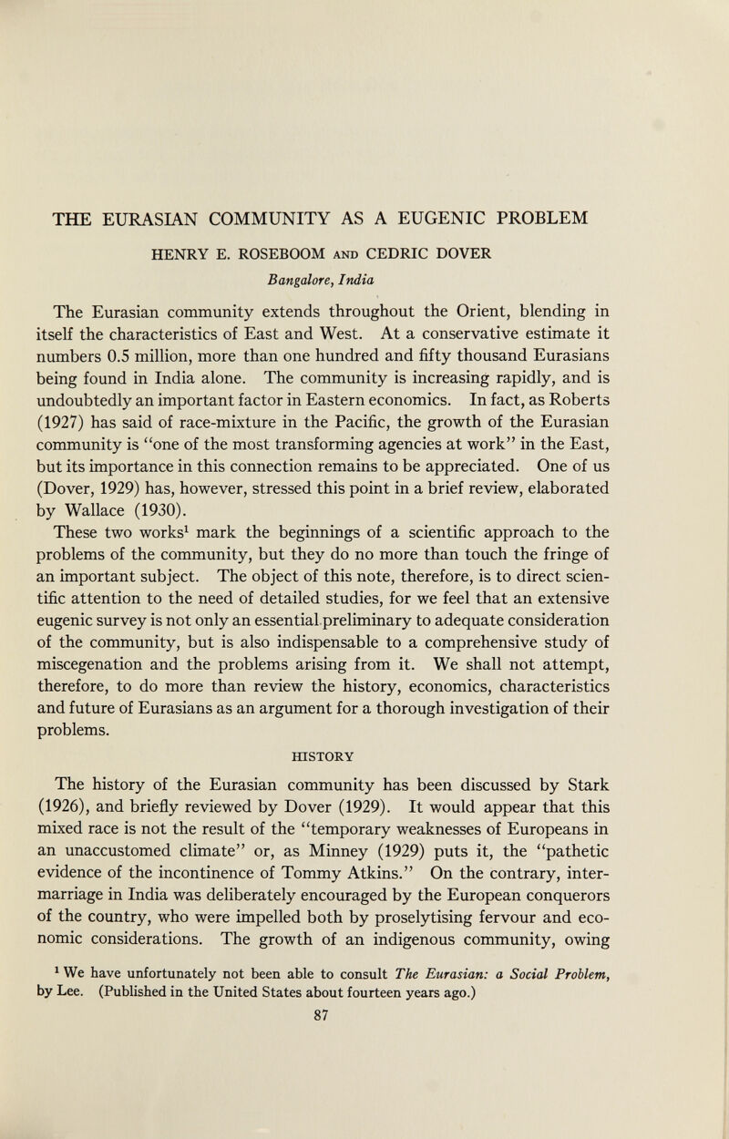 THE EURASIAN COMMUNITY AS A EUGENIC PROBLEM HENRY E. ROSEBOOM and CEDRIC DOVER Bangalore, India The Eurasian community extends throughout the Orient, blending in itself the characteristics of East and West. At a conservative estimate it numbers 0.5 million, more than one hundred and fifty thousand Eurasians being found in India alone. The community is increasing rapidly, and is undoubtedly an important factor in Eastern economics. In fact, as Roberts (1927) has said of race-mixture in the Pacific, the growth of the Eurasian community is one of the most transforming agencies at work in the East, but its importance in this connection remains to be appreciated. One of us (Dover, 1929) has, however, stressed this point in a brief review, elaborated by Wallace (1930). These two works 1 mark the beginnings of a scientific approach to the problems of the community, but they do no more than touch the fringe of an important subject. The object of this note, therefore, is to direct scien tific attention to the need of detailed studies, for we feel that an extensive eugenic survey is not only an essential preliminary to adequate consideration of the community, but is also indispensable to a comprehensive study of miscegenation and the problems arising from it. We shall not attempt, therefore, to do more than review the history, economics, characteristics and future of Eurasians as an argument for a thorough investigation of their problems. history The history of the Eurasian community has been discussed by Stark (1926), and briefly reviewed by Dover (1929). It would appear that this mixed race is not the result of the temporary weaknesses of Europeans in an unaccustomed climate or, as Minney (1929) puts it, the pathetic evidence of the incontinence of Tommy Atkins. On the contrary, inter marriage in India was deliberately encouraged by the European conquerors of the country, who were impelled both by proselytising fervour and eco nomic considerations. The growth of an indigenous community, owing 1 We have unfortunately not been able to consult The Eurasian: a Social Problem, by Lee. (Published in the United States about fourteen years ago.) 87