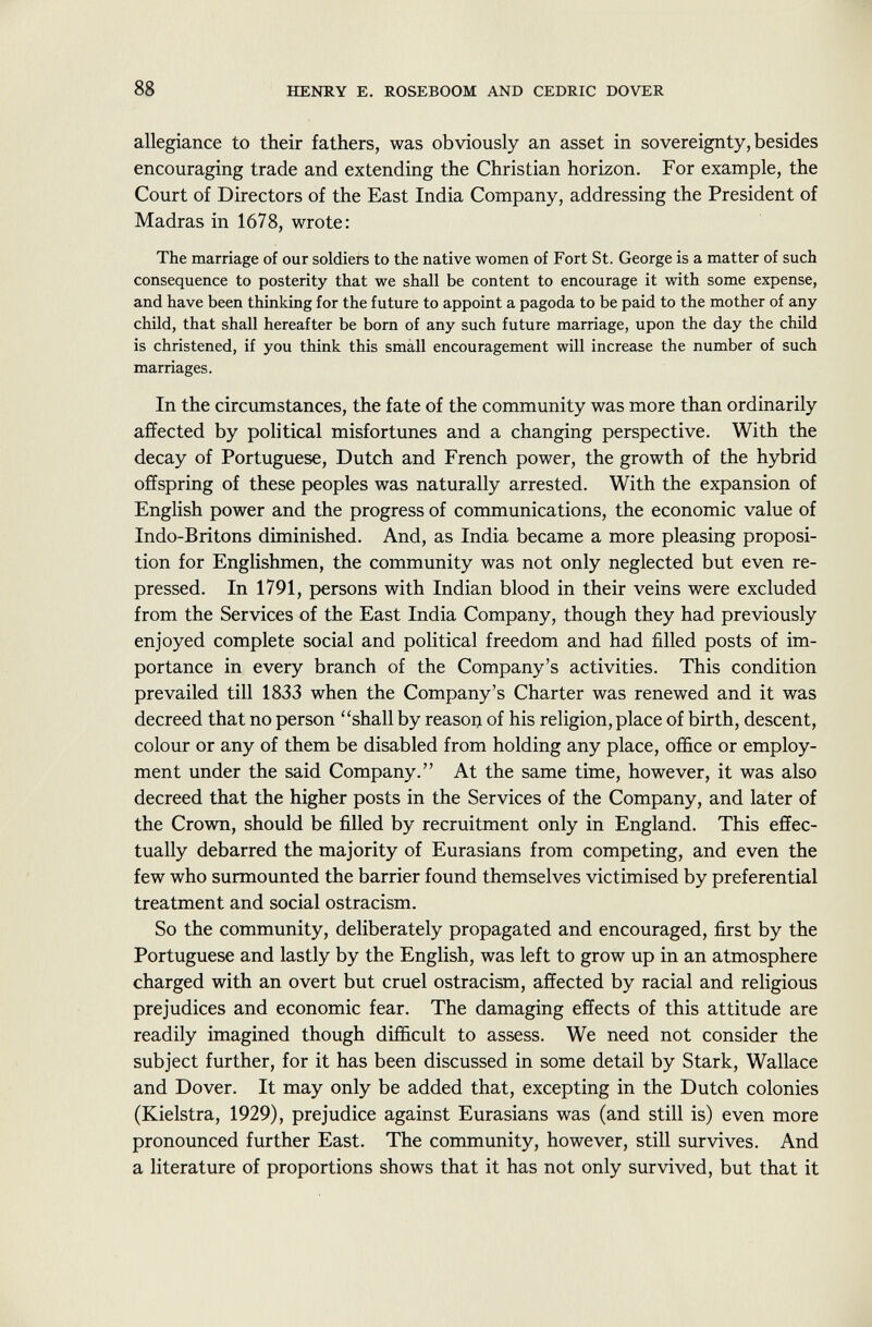 allegiance to their fathers, was obviously an asset in sovereignty, besides encouraging trade and extending the Christian horizon. For example, the Court of Directors of the East India Company, addressing the President of Madras in 1678, wrote: The marriage of our soldiers to the native women of Fort St. George is a matter of such consequence to posterity that we shall be content to encourage it with some expense, and have been thinking for the future to appoint a pagoda to be paid to the mother of any child, that shall hereafter be born of any such future marriage, upon the day the child is christened, if you think this small encouragement will increase the number of such marriages. In the circumstances, the fate of the community was more than ordinarily affected by political misfortunes and a changing perspective. With the decay of Portuguese, Dutch and French power, the growth of the hybrid offspring of these peoples was naturally arrested. With the expansion of English power and the progress of communications, the economic value of Indo-Britons diminished. And, as India became a more pleasing proposi tion for Englishmen, the community was not only neglected but even re pressed. In 1791, persons with Indian blood in their veins were excluded from the Services of the East India Company, though they had previously enjoyed complete social and political freedom and had filled posts of im portance in every branch of the Company's activities. This condition prevailed till 1833 when the Company's Charter was renewed and it was decreed that no person shall by reason of his religion, place of birth, descent, colour or any of them be disabled from holding any place, office or employ ment under the said Company. At the same time, however, it was also decreed that the higher posts in the Services of the Company, and later of the Crown, should be filled by recruitment only in England. This effec tually debarred the majority of Eurasians from competing, and even the few who surmounted the barrier found themselves victimised by preferential treatment and social ostracism. So the community, deliberately propagated and encouraged, first by the Portuguese and lastly by the English, was left to grow up in an atmosphere charged with an overt but cruel ostracism, affected by racial and religious prejudices and economic fear. The damaging effects of this attitude are readily imagined though difficult to assess. We need not consider the subject further, for it has been discussed in some detail by Stark, Wallace and Dover. It may only be added that, excepting in the Dutch colonies (Kielstra, 1929), prejudice against Eurasians was (and still is) even more pronounced further East. The community, however, still survives. And a literature of proportions shows that it has not only survived, but that it