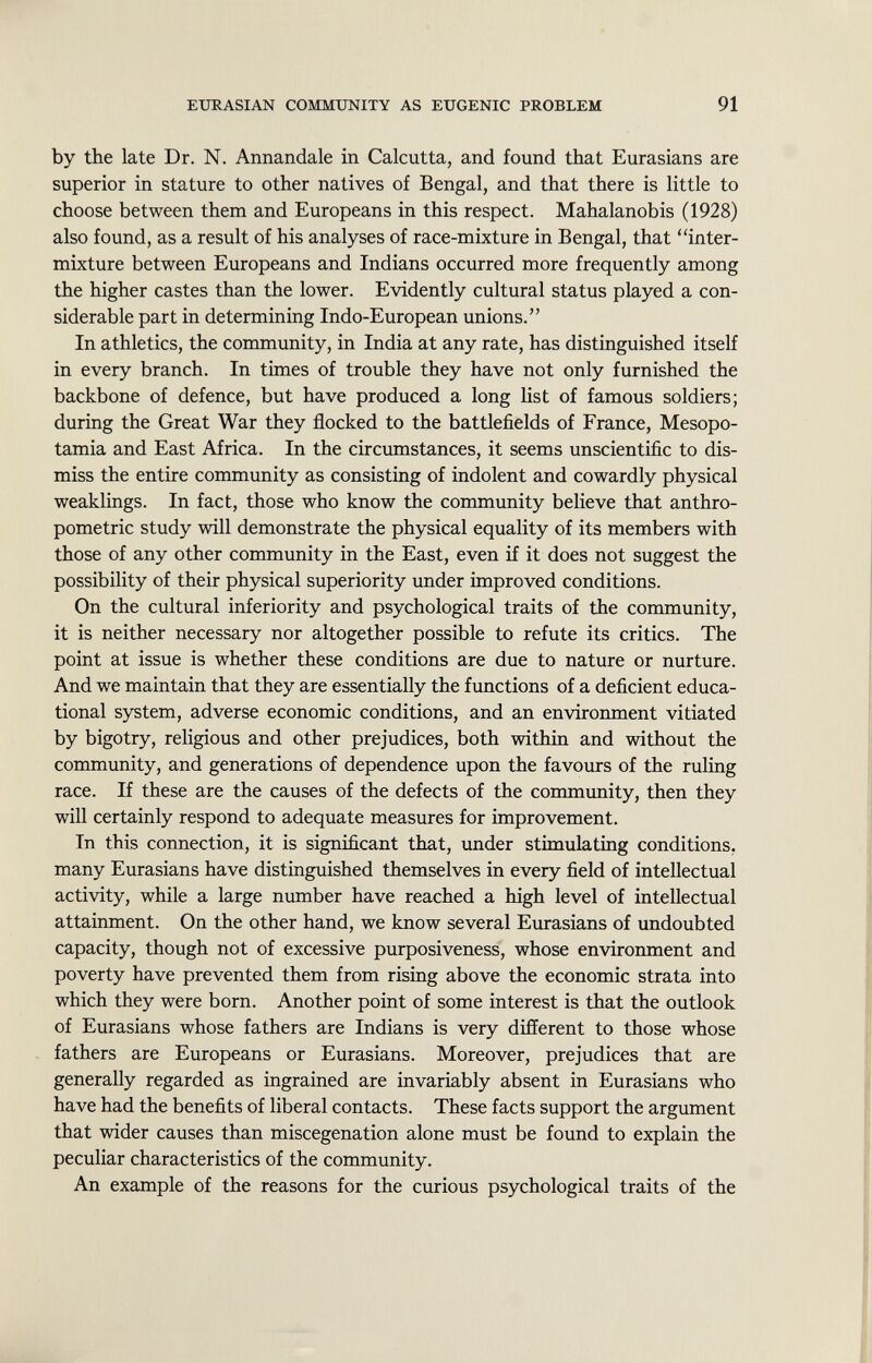 by the late Dr. N. Annandale in Calcutta, and found that Eurasians are superior in stature to other natives of Bengal, and that there is little to choose between them and Europeans in this respect. Mahalanobis (1928) also found, as a result of his analyses of race-mixture in Bengal, that inter mixture between Europeans and Indians occurred more frequently among the higher castes than the lower. Evidently cultural status played a con siderable part in determining Indo-European unions. In athletics, the community, in India at any rate, has distinguished itself in every branch. In times of trouble they have not only furnished the backbone of defence, but have produced a long list of famous soldiers; during the Great War they flocked to the battlefields of France, Mesopo tamia and East Africa. In the circumstances, it seems unscientific to dis miss the entire community as consisting of indolent and cowardly physical weaklings. In fact, those who know the community believe that anthro pometric study will demonstrate the physical equality of its members with those of any other community in the East, even if it does not suggest the possibility of their physical superiority under improved conditions. On the cultural inferiority and psychological traits of the community, it is neither necessary nor altogether possible to refute its critics. The point at issue is whether these conditions are due to nature or nurture. And we maintain that they are essentially the functions of a deficient educa tional system, adverse economic conditions, and an environment vitiated by bigotry, religious and other prejudices, both within and without the community, and generations of dependence upon the favours of the ruling race. If these are the causes of the defects of the community, then they will certainly respond to adequate measures for improvement. In this connection, it is significant that, under stimulating conditions, many Eurasians have distinguished themselves in every field of intellectual activity, while a large number have reached a high level of intellectual attainment. On the other hand, we know several Eurasians of undoubted capacity, though not of excessive purposiveness, whose environment and poverty have prevented them from rising above the economic strata into which they were born. Another point of some interest is that the outlook of Eurasians whose fathers are Indians is very different to those whose fathers are Europeans or Eurasians. Moreover, prejudices that are generally regarded as ingrained are invariably absent in Eurasians who have had the benefits of liberal contacts. These facts support the argument that wider causes than miscegenation alone must be found to explain the peculiar characteristics of the community. An example of the reasons for the curious psychological traits of the
