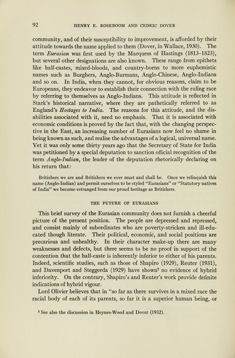 community, and of their susceptibility to improvement, is afforded by their attitude towards the name applied to them (Dover, in Wallace, 1930). The term Eurasian was first used by the Marquess of Hastings (1813-1823), but several other designations are also known. These range from epithets like half-castes, mixed-bloods, and country-borns to more euphemistic names such as Burghers, Anglo-Burmans, Anglo-Chinese, Anglo-Indians and so on. In India, when they cannot, for obvious reasons, claim to be Europeans, they endeavor to establish their connection with the ruling race by referring to themselves as Anglo-Indians. This attitude is reflected in Stark's historical narrative, where they are pathetically referred to as England's Hostages to India. The reasons for this attitude, and the dis abilities associated with it, need no emphasis. That it is associated with economic conditions is proved by the fact that, with the changing perspec tive in the East, an increasing number of Eurasians now feel no shame in being known as such, and realise the advantages of a logical, universal name. Yet it was only some thirty years ago that the Secretary of State for India was petitioned by a special deputation to sanction official recognition of the term Anglo-Indian, the leader of the deputation rhetorically declaring on his return that: Britishers we are and Britishers we ever must and shall be. Once we relinquish this name (Anglo-Indian) and permit ourselves to be styled Eurasians or Statutory natives of India we become estranged from our proud heritage as Britishers. the future of eurasians This brief survey of the Eurasian community does not furnish a cheerful picture of the present position. The people are depressed and repressed, and consist mainly of subordinates who are poverty-stricken and ill-edu cated though literate. Their political, economic, and social positions are precarious and unhealthy. In their character make-up there are many weaknesses and defects, but there seems to be no proof in support of the contention that the half-caste is inherently inferior to either of his parents. Indeed, scientific studies, such as those of Shapiro (1929), Reuter (1931), and Davenport and Steggerda (1929) have shown 2 no evidence of hybrid inferiority. On the contrary, Shapiro's and Reuter's work provide definite indications of hybrid vigour. Lord Olivier believes that in so far as there survives in a mixed race the racial body of each of its parents, so far it is a superior human being, or 2 See also the discussion in Heynes-Wood and Dover (1932).