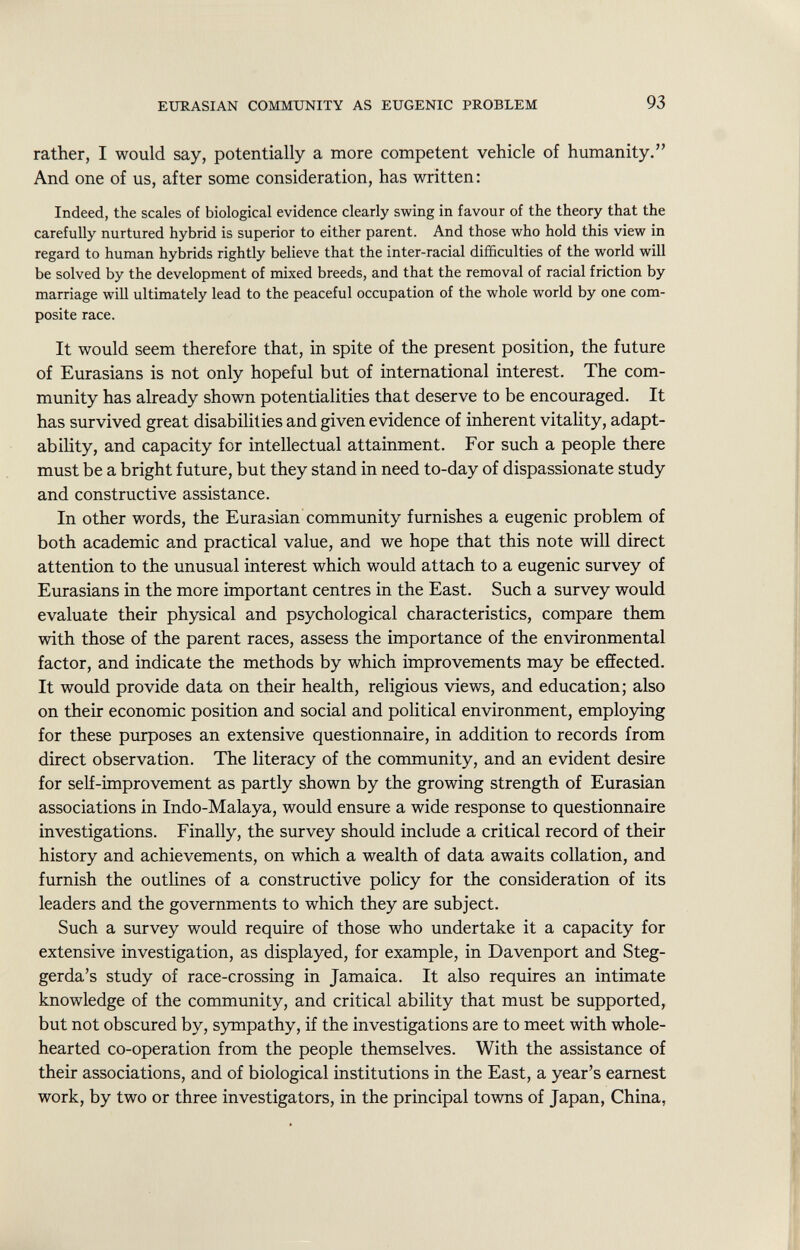 rather, I would say, potentially a more competent vehicle of humanity. And one of us, after some consideration, has written: Indeed, the scales of biological evidence clearly swing in favour of the theory that the carefully nurtured hybrid is superior to either parent. And those who hold this view in regard to human hybrids rightly believe that the inter-racial difficulties of the world will be solved by the development of mixed breeds, and that the removal of racial friction by marriage will ultimately lead to the peaceful occupation of the whole world by one com posite race. It would seem therefore that, in spite of the present position, the future of Eurasians is not only hopeful but of international interest. The com munity has already shown potentialities that deserve to be encouraged. It has survived great disabilities and given evidence of inherent vitality, adapt ability, and capacity for intellectual attainment. For such a people there must be a bright future, but they stand in need to-day of dispassionate study and constructive assistance. In other words, the Eurasian community furnishes a eugenic problem of both academic and practical value, and we hope that this note will direct attention to the unusual interest which would attach to a eugenic survey of Eurasians in the more important centres in the East. Such a survey would evaluate their physical and psychological characteristics, compare them with those of the parent races, assess the importance of the environmental factor, and indicate the methods by which improvements may be effected. It would provide data on their health, religious views, and education; also on their economic position and social and political environment, employing for these purposes an extensive questionnaire, in addition to records from direct observation. The literacy of the community, and an evident desire for self-improvement as partly shown by the growing strength of Eurasian associations in Indo-Malaya, would ensure a wide response to questionnaire investigations. Finally, the survey should include a critical record of their history and achievements, on which a wealth of data awaits collation, and furnish the outlines of a constructive policy for the consideration of its leaders and the governments to which they are subject. Such a survey would require of those who undertake it a capacity for extensive investigation, as displayed, for example, in Davenport and Steg- gerda's study of race-crossing in Jamaica. It also requires an intimate knowledge of the community, and critical ability that must be supported, but not obscured by, sympathy, if the investigations are to meet with whole hearted co-operation from the people themselves. With the assistance of their associations, and of biological institutions in the East, a year's earnest work, by two or three investigators, in the principal towns of Japan, China,