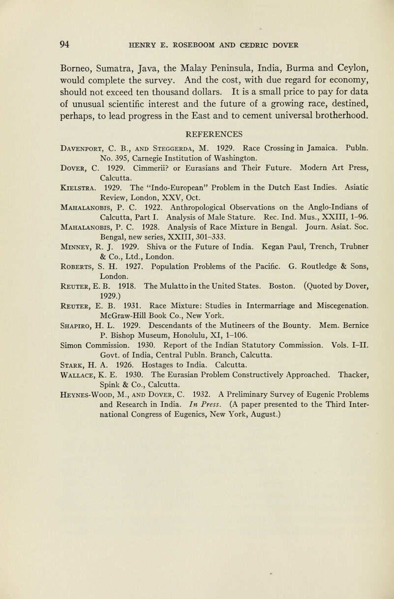 Borneo, Sumatra, Java, the Malay Peninsula, India, Burma and Ceylon, would complete the survey. And the cost, with due regard for economy, should not exceed ten thousand dollars. It is a small price to pay for data of unusual scientific interest and the future of a growing race, destined, perhaps, to lead progress in the East and to cement universal brotherhood. REFERENCES Davenport , C. B., and Steggerda , M. 1929. Race Crossing in Jamaica. Publn. No. 395, Carnegie Institution of Washington. Dover , C. 1929. Cimmerii? or Eurasians and Their Future. Modern Art Press, Calcutta. K ielstra . 1929. The Indo-European Problem in the Dutch East Indies. Asiatic Review, London, XXV, Oct. Mahalanobis , P. C. 1922. Anthropological Observations on the Anglo-Indians of Calcutta, Part I. Analysis of Male Stature. Ree. Ind. Mus., XXIII, 1-96. Mahalanobis , P. C. 1928. Analysis of Race Mixture in Bengal. Journ. Asiat. Soc. Bengal, new series, XXIII, 301-333. Minney , R. J. 1929. Shiva or the Future of India. Kegan Paul, Trench, Trubner & Co., Ltd., London. Roberts , S. H. 1927. Population Problems of the Pacific. G. Routledge & Sons, London. Reuter , E. B. 1918. The Mulatto in the United States. Boston. (Quoted by Dover, 1929.) Reuter , E. B. 1931. Race Mixture: Studies in Intermarriage and Miscegenation. McGraw-Hill Book Co., New York. Shapiro , H. L. 1929. Descendants of the Mutineers of the Bounty. Mem. Bernice P. Bishop Museum, Honolulu, XI, 1-106. Simon Commission. 1930. Report of the Indian Statutory Commission. Vols. I—II. Govt, of India, Central Publn. Branch, Calcutta. Stark , H. A. 1926. Hostages to India. Calcutta. Wallace, K. E. 1930. The Eurasian Problem Constructively Approached. Thacker, Spink & Co., Calcutta. Heynes-Wood , M., and Dover , C. 1932. A Preliminary Survey of Eugenic Problems and Research in India. In Press. (A paper presented to the Third Inter national Congress of Eugenics, New York, August.)
