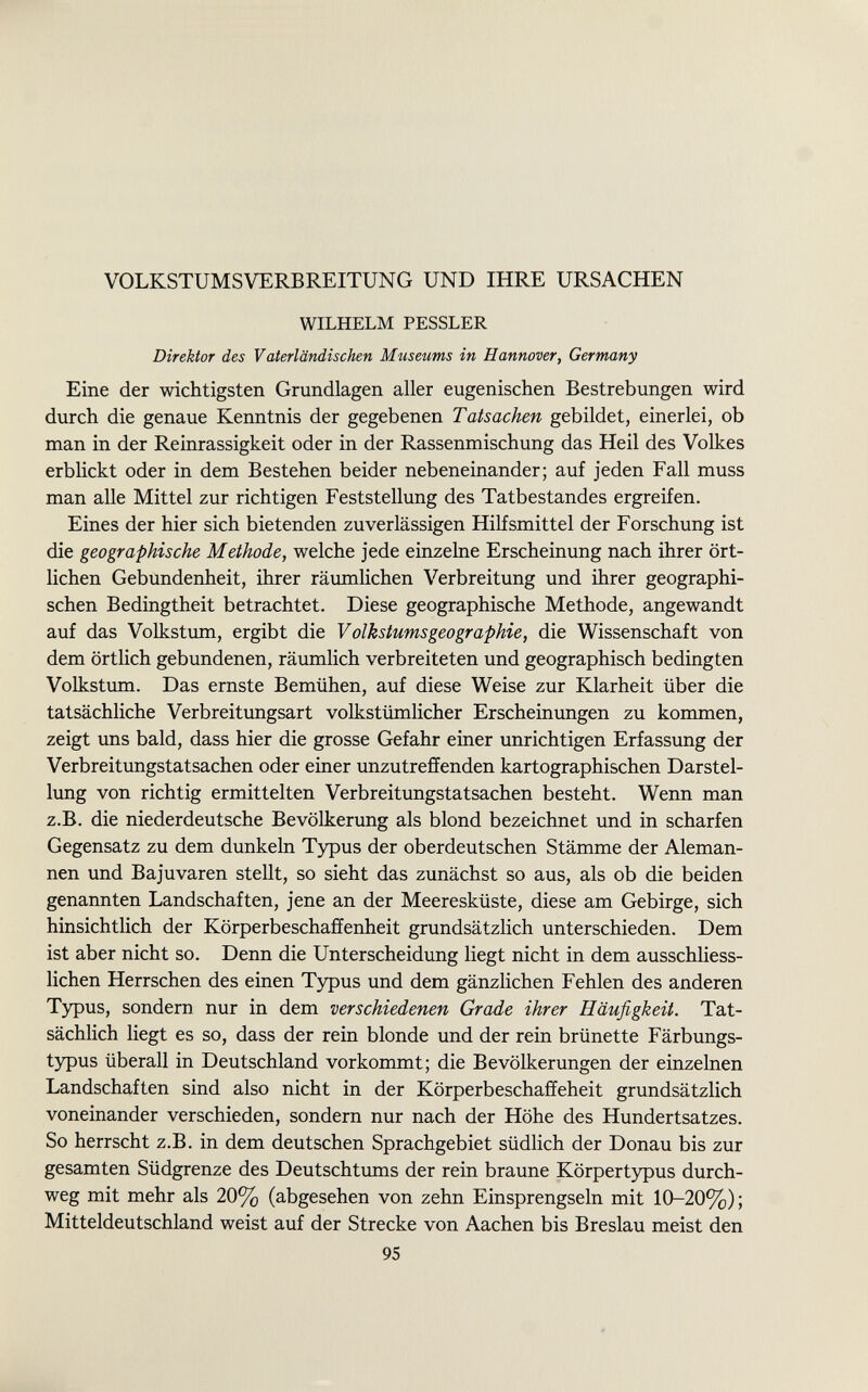 VOLKSTUMS VERB REITUN G UND IHRE URSACHEN WILHELM PESSLER Direktor des Vaterländischen Museums in Hannover, Germany Eine der wichtigsten Grundlagen aller eugenischen Bestrebungen wird durch die genaue Kenntnis der gegebenen Tatsachen gebildet, einerlei, ob man in der Reinrassigkeit oder in der Rassenmischung das Heil des Volkes erblickt oder in dem Bestehen beider nebeneinander; auf jeden Fall muss man alle Mittel zur richtigen Feststellung des Tatbestandes ergreifen. Eines der hier sich bietenden zuverlässigen Hilfsmittel der Forschung ist die geographische Methode, welche jede einzelne Erscheinung nach ihrer ört lichen Gebundenheit, ihrer räumlichen Verbreitung und ihrer geographi schen Bedingtheit betrachtet. Diese geographische Methode, angewandt auf das Volkstum, ergibt die Volkstums geo graphie, die Wissenschaft von dem örtlich gebundenen, räumlich verbreiteten und geographisch bedingten Volkstum. Das ernste Bemühen, auf diese Weise zur Klarheit über die tatsächliche Verbreitungsart volkstümlicher Erscheinungen zu kommen, zeigt uns bald, dass hier die grosse Gefahr einer unrichtigen Erfassung der Verbreitungstatsachen oder einer unzutreffenden kartographischen Darstel lung von richtig ermittelten Verbreitungstatsachen besteht. Wenn man z.B. die niederdeutsche Bevölkerung als blond bezeichnet und in scharfen Gegensatz zu dem dunkeln Typus der oberdeutschen Stämme der Aleman nen und Bajuvaren stellt, so sieht das zunächst so aus, als ob die beiden genannten Landschaften, jene an der Meeresküste, diese am Gebirge, sich hinsichtlich der Körperbeschaffenheit grundsätzlich unterschieden. Dem ist aber nicht so. Denn die Unterscheidung liegt nicht in dem ausschliess lichen Herrschen des einen Typus und dem gänzlichen Fehlen des anderen Typus, sondern nur in dem verschiedenen Grade ihrer Häufigkeit. Tat sächlich liegt es so, dass der rein blonde und der rein brünette Färbungs typus überall in Deutschland vorkommt; die Bevölkerungen der einzelnen Landschaften sind also nicht in der Körperbeschaffeheit grundsätzlich voneinander verschieden, sondern nur nach der Höhe des Hundertsatzes. So herrscht z.B. in dem deutschen Sprachgebiet südlich der Donau bis zur gesamten Südgrenze des Deutschtums der rein braune Körpertypus durch weg mit mehr als 20% (abgesehen von zehn Einsprengseln mit 10-20%); Mitteldeutschland weist auf der Strecke von Aachen bis Breslau meist den 95
