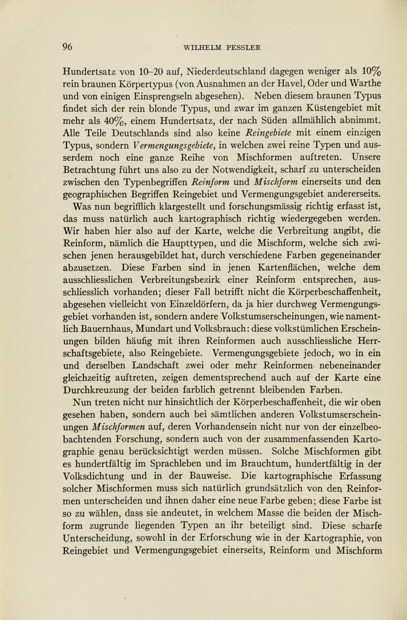 Hundertsatz von 10-20 auf, Niederdeutschland dagegen weniger als 10% rein braunen Körpertypus (von Ausnahmen an der Havel, Oder und Warthe und von einigen Einsprengseln abgesehen). Neben diesem braunen Typus findet sich der rein blonde Typus, und zwar im ganzen Küstengebiet mit mehr als 40%, einem Hundertsatz, der nach Süden allmählich abnimmt. Alle Teile Deutschlands sind also keine Reingebiete mit einem einzigen Typus, sondern Vermengungsgebiete, in welchen zwei reine Typen und aus serdem noch eine ganze Reihe von Mischformen auftreten. Unsere Betrachtung führt uns also zu der Notwendigkeit, scharf zu unterscheiden zwischen den Typenbegriffen Reinform und Mischform einerseits und den geographischen Begriffen Reingebiet und Vermengungsgebiet andererseits. Was nun begrifflich klargestellt und forschungsmässig richtig erfasst ist, das muss natürlich auch kartographisch richtig wiedergegeben werden. Wir haben hier also auf der Karte, welche die Verbreitung angibt, die Reinform, nämlich die Haupttypen, und die Mischform, welche sich zwi schen jenen herausgebildet hat, durch verschiedene Farben gegeneinander abzusetzen. Diese Farben sind in jenen Kartenflächen, welche dem ausschliesslichen Verbreitungsbezirk einer Reinform entsprechen, aus schliesslich vorhanden; dieser Fall betrifft nicht die Körperbeschaffenheit, abgesehen vielleicht von Einzeldörfern, da ja hier durchweg Vermengungs gebiet vorhanden ist, sondern andere Volkstumserscheinungen, wie nament lich Bauernhaus, Mundart und Volksbrauch: diese volkstümlichen Erschein ungen bilden häufig mit ihren Reinformen auch ausschliessliche Herr schaftsgebiete, also Reingebiete. Vermengungsgebiete jedoch, wo in ein und derselben Landschaft zwei oder mehr Reinformen nebeneinander gleichzeitig auftreten, zeigen dementsprechend auch auf der Karte eine Durchkreuzung der beiden farblich getrennt bleibenden Farben. Nun treten nicht nur hinsichtlich der Körperbeschaffenheit, die wir oben gesehen haben, sondern auch bei sämtlichen anderen Volkstumserschein ungen Mischformen auf, deren Vorhandensein nicht nur von der einzelbeo bachtenden Forschung, sondern auch von der zusammenfassenden Karto graphie genau berücksichtigt werden müssen. Solche Mischformen gibt es hundertfältig im Sprachleben und im Brauchtum, hundertfältig in der Volksdichtung und in der Bauweise. Die kartographische Erfassung solcher Mischformen muss sich natürlich grundsätzlich von den Reinfor men unterscheiden und ihnen daher eine neue Farbe geben; diese Farbe ist so zu wählen, dass sie andeutet, in welchem Masse die beiden der Misch form zugrunde liegenden Typen an ihr beteiligt sind. Diese scharfe Unterscheidung, sowohl in der Erforschung wie in der Kartographie, von Reingebiet und Vermengungsgebiet einerseits, Reinform und Mischform