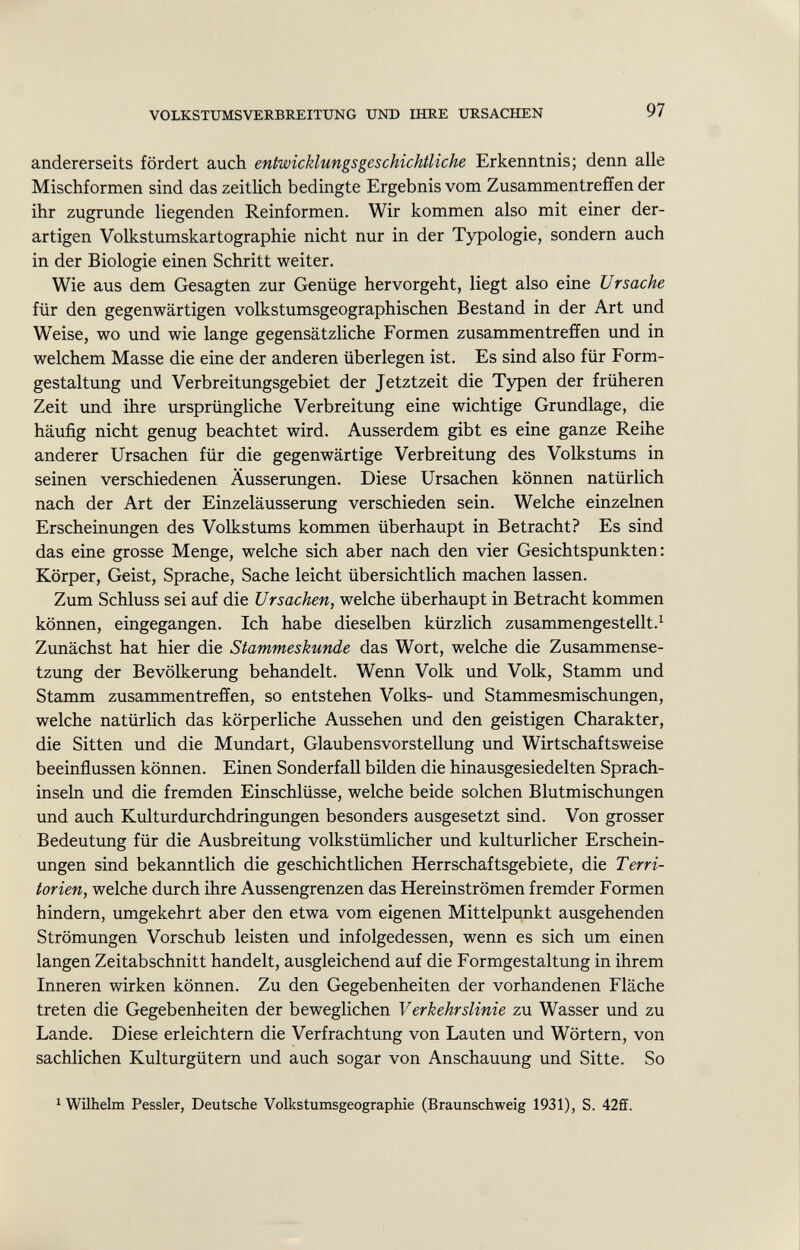andererseits fördert auch entwicklungsgeschichtliche Erkenntnis; denn alle Mischformen sind das zeitlich bedingte Ergebnis vom Zusammentreffen der ihr zugrunde liegenden Reinformen. Wir kommen also mit einer der artigen Volkstumskartographie nicht nur in der Typologie, sondern auch in der Biologie einen Schritt weiter. Wie aus dem Gesagten zur Genüge hervorgeht, liegt also eine Ursache für den gegenwärtigen volkstumsgeographischen Bestand in der Art und Weise, wo und wie lange gegensätzliche Formen zusammentreffen und in welchem Masse die eine der anderen überlegen ist. Es sind also für Form gestaltung und Verbreitungsgebiet der Jetztzeit die Typen der früheren Zeit und ihre ursprüngliche Verbreitung eine wichtige Grundlage, die häufig nicht genug beachtet wird. Ausserdem gibt es eine ganze Reihe anderer Ursachen für die gegenwärtige Verbreitung des Volkstums in seinen verschiedenen Äusserungen. Diese Ursachen können natürlich nach der Art der Einzeläusserung verschieden sein. Welche einzelnen Erscheinungen des Volkstums kommen überhaupt in Betracht? Es sind das eine grosse Menge, welche sich aber nach den vier Gesichtspunkten: Körper, Geist, Sprache, Sache leicht übersichtlich machen lassen. Zum Schluss sei auf die Ursachen, welche überhaupt in Betracht kommen können, eingegangen. Ich habe dieselben kürzlich zusammengestellt. 1 Zunächst hat hier die Stammeskunde das Wort, welche die Zusammense tzung der Bevölkerung behandelt. Wenn Volk und Volk, Stamm und Stamm zusammentreffen, so entstehen Volks- und Stammesmischungen, welche natürlich das körperliche Aussehen und den geistigen Charakter, die Sitten und die Mundart, Glaubensvorstellung und Wirtschaftsweise beeinflussen können. Einen Sonderfall bilden die hinausgesiedelten Sprach inseln und die fremden Einschlüsse, welche beide solchen Blutmischungen und auch Kulturdurchdringungen besonders ausgesetzt sind. Von grosser Bedeutung für die Ausbreitung volkstümlicher und kulturlicher Erschein ungen sind bekanntlich die geschichtlichen Herrschaftsgebiete, die Terri torien, welche durch ihre Aussengrenzen das Hereinströmen fremder Formen hindern, umgekehrt aber den etwa vom eigenen Mittelpunkt ausgehenden Strömungen Vorschub leisten und infolgedessen, wenn es sich um einen langen Zeitabschnitt handelt, ausgleichend auf die Formgestaltung in ihrem Inneren wirken können. Zu den Gegebenheiten der vorhandenen Fläche treten die Gegebenheiten der beweglichen Verkehrslinie zu Wasser und zu Lande. Diese erleichtern die Verfrachtung von Lauten und Wörtern, von sachlichen Kulturgütern und auch sogar von Anschauung und Sitte. So 1 Wilhelm Pessler, Deutsche Volkstumsgeographie (Braunschweig 1931), S. 42ff.