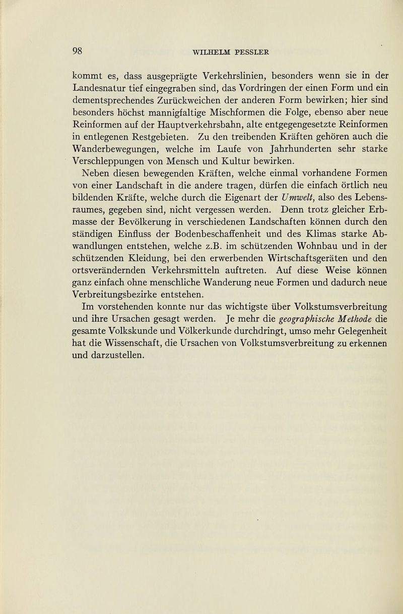 kommt es, dass ausgeprägte Verkehrslinien, besonders wenn sie in der Landesnatur tief eingegraben sind, das Vordringen der einen Form und ein dementsprechendes Zurückweichen der anderen Form bewirken; hier sind besonders höchst mannigfaltige Mischformen die Folge, ebenso aber neue Reinformen auf der Hauptverkehrsbahn, alte entgegengesetzte Reinformen in entlegenen Restgebieten. Zu den treibenden Kräften gehören auch die Wanderbewegungen, welche im Laufe von Jahrhunderten sehr starke Verschleppungen von Mensch und Kultur bewirken. Neben diesen bewegenden Kräften, welche einmal vorhandene Formen von einer Landschaft in die andere tragen, dürfen die einfach örtlich neu bildenden Kräfte, welche durch die Eigenart der Umwelt, also des Lebens raumes, gegeben sind, nicht vergessen werden. Denn trotz gleicher Erb masse der Bevölkerung in verschiedenen Landschaften können durch den ständigen Einfluss der Bodenbeschaffenheit und des Klimas starke Ab wandlungen entstehen, welche z.B. im schützenden Wohnbau und in der schützenden Kleidung, bei den erwerbenden Wirtschaftsgeräten und den ortsverändernden Verkehrsmitteln auftreten. Auf diese Weise können ganz einfach ohne menschliche Wanderung neue Formen und dadurch neue Verbreitungsbezirke entstehen. Im vorstehenden konnte nur das wichtigste über Volkstumsverbreitung und ihre Ursachen gesagt werden. Je mehr die geographische Methode die gesamte Volkskunde und Völkerkunde durchdringt, umso mehr Gelegenheit hat die Wissenschaft, die Ursachen von Volkstumsverbreitung zu erkennen und darzustellen.