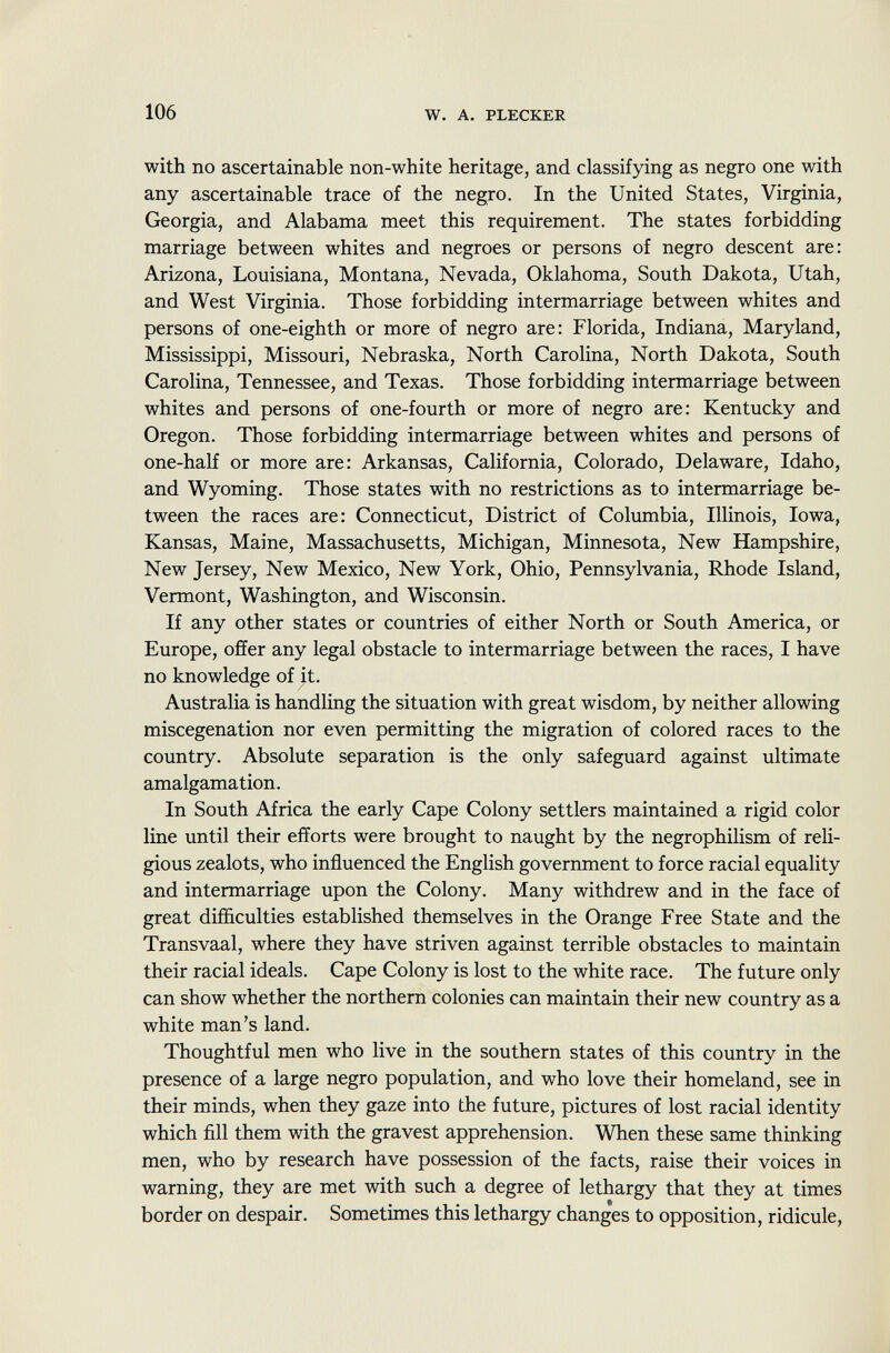 with no ascertainable non-white heritage, and classifying as negro one with any ascertainable trace of the negro. In the United States, Virginia, Georgia, and Alabama meet this requirement. The states forbidding marriage between whites and negroes or persons of negro descent are: Arizona, Louisiana, Montana, Nevada, Oklahoma, South Dakota, Utah, and West Virginia. Those forbidding intermarriage between whites and persons of one-eighth or more of negro are: Florida, Indiana, Maryland, Mississippi, Missouri, Nebraska, North Carolina, North Dakota, South Carolina, Tennessee, and Texas. Those forbidding intermarriage between whites and persons of one-fourth or more of negro are: Kentucky and Oregon. Those forbidding intermarriage between whites and persons of one-half or more are: Arkansas, California, Colorado, Delaware, Idaho, and Wyoming. Those states with no restrictions as to intermarriage be tween the races are: Connecticut, District of Columbia, Illinois, Iowa, Kansas, Maine, Massachusetts, Michigan, Minnesota, New Hampshire, New Jersey, New Mexico, New York, Ohio, Pennsylvania, Rhode Island, Vermont, Washington, and Wisconsin. If any other states or countries of either North or South America, or Europe, offer any legal obstacle to intermarriage between the races, I have no knowledge of it. Australia is handling the situation with great wisdom, by neither allowing miscegenation nor even permitting the migration of colored races to the country. Absolute separation is the only safeguard against ultimate amalgamation. In South Africa the early Cape Colony settlers maintained a rigid color line until their efforts were brought to naught by the negrophilism of reli gious zealots, who influenced the English government to force racial equality and intermarriage upon the Colony. Many withdrew and in the face of great difficulties established themselves in the Orange Free State and the Transvaal, where they have striven against terrible obstacles to maintain their racial ideals. Cape Colony is lost to the white race. The future only can show whether the northern colonies can maintain their new country as a white man's land. Thoughtful men who live in the southern states of this country in the presence of a large negro population, and who love their homeland, see in their minds, when they gaze into the future, pictures of lost racial identity which fill them with the gravest apprehension. When these same thinking men, who by research have possession of the facts, raise their voices in warning, they are met with such a degree of lethargy that they at times border on despair. Sometimes this lethargy changes to opposition, ridicule,