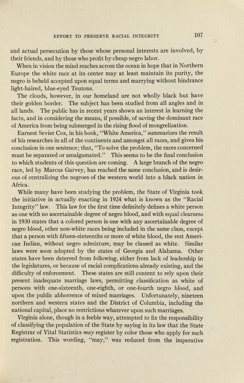 and actual persecution by those whose personal interests are involved, by their friends, and by those who profit by cheap negro labor. When in vision the mind reaches across the ocean in hope that in Northern Europe the white race at its center may at least maintain its purity, the negro is beheld accepted upon equal terms and marrying without hindrance light-haired, blue-eyed Teutons. The clouds, however, in our homeland are not wholly black but have their golden border. The subject has been studied from all angles and in all lands. The public has in recent years shown an interest in learning the facts, and in considering the means, if possible, of saving the dominant race of America from being submerged in the rising flood of mongrelization. Earnest Sevier Cox, in his book, White America, summarizes the result of his researches in all of the continents and amongst all races, and gives his conclusion in one sentence; that, To solve the problem, the races concerned must be separated or amalgamated. This seems to be the final conclusion to which students of this question are coming. A large branch of the negro race, led by Marcus Garvey, has reached the same conclusion, and is desir ous of centralizing the negroes of the western world into a black nation in Africa. While many have been studying the problem, the State of Virginia took the initiative in actually enacting in 1924 what is known as the Racial Integrity law. This law for the first time definitely defines a white person as one with no ascertainable degree of negro blood, and with equal clearness in 1930 states that a colored person is one with any ascertainable degree of negro blood, other non-white races being included in the same class, except that a person with fifteen-sixteenths or more of white blood, the rest Ameri can Indian, without negro admixture, may be classed as white. Similar laws were soon adopted by the states of Georgia and Alabama. Other states have been deterred from following, either from lack of leadership in the legislatures, or because of racial complications already existing, and the difficulty of enforcement. These states are still content to rely upon their present inadequate marriage laws, permitting classification as white of persons with one-sixteenth, one-eighth, or one-fourth negro blood, and upon the public abhorrence of mixed marriages. Unfortunately, nineteen northern and western states and the District of Columbia, including the national capital, place no restrictions whatever upon such marriages. Virginia alone, though in a feeble way, attempted to fix the responsibility of classifying the population of the State by saying in its law that the State Registrar of Vital Statistics may register by color those who apply for such registration. This wording, may, was reduced from the imperative
