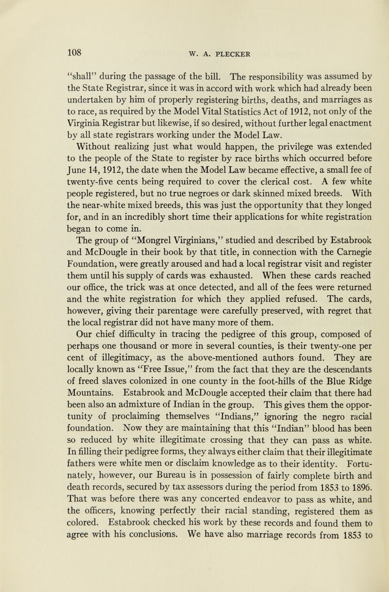 shall during the passage of the bill. The responsibility was assumed by the State Registrar, since it was in accord with work which had already been undertaken by him of properly registering births, deaths, and marriages as to race, as required by the Model Vital Statistics Act of 1912, not only of the Virginia Registrar but likewise, if so desired, without further legal enactment by all state registrars working under the Model Law. Without realizing just what would happen, the privilege was extended to the people of the State to register by race births which occurred before June 14, 1912, the date when the Model Law became effective, a small fee of twenty-five cents being required to cover the clerical cost. A few white people registered, but no true negroes or dark skinned mixed breeds. With the near-white mixed breeds, this was just the opportunity that they longed for, and in an incredibly short time their applications for white registration began to come in. The group of Mongrel Virginians, studied and described by Estabrook and McDougle in their book by that title, in connection with the Carnegie Foundation, were greatly aroused and had a local registrar visit and register them until his supply of cards was exhausted. When these cards reached our office, the trick was at once detected, and all of the fees were returned and the white registration for which they applied refused. The cards, however, giving their parentage were carefully preserved, with regret that the local registrar did not have many more of them. Our chief difficulty in tracing the pedigree of this group, composed of perhaps one thousand or more in several counties, is their twenty-one per cent of illegitimacy, as the above-mentioned authors found. They are locally known as Free Issue, from the fact that they are the descendants of freed slaves colonized in one county in the foot-hills of the Blue Ridge Mountains. Estabrook and McDougle accepted their claim that there had been also an admixture of Indian in the group. This gives them the oppor tunity of proclaiming themselves Indians, ignoring the negro racial foundation. Now they are maintaining that this Indian blood has been so reduced by white illegitimate crossing that they can pass as white. In filling their pedigree forms, they always either claim that their illegitimate fathers were white men or disclaim knowledge as to their identity. Fortu nately, however, our Bureau is in possession of fairly complete birth and death records, secured by tax assessors during the period from 1853 to 1896. That was before there was any concerted endeavor to pass as white, and the officers, knowing perfectly their racial standing, registered them as colored. Estabrook checked his work by these records and found them to agree with his conclusions. We have also marriage records from 1853 to