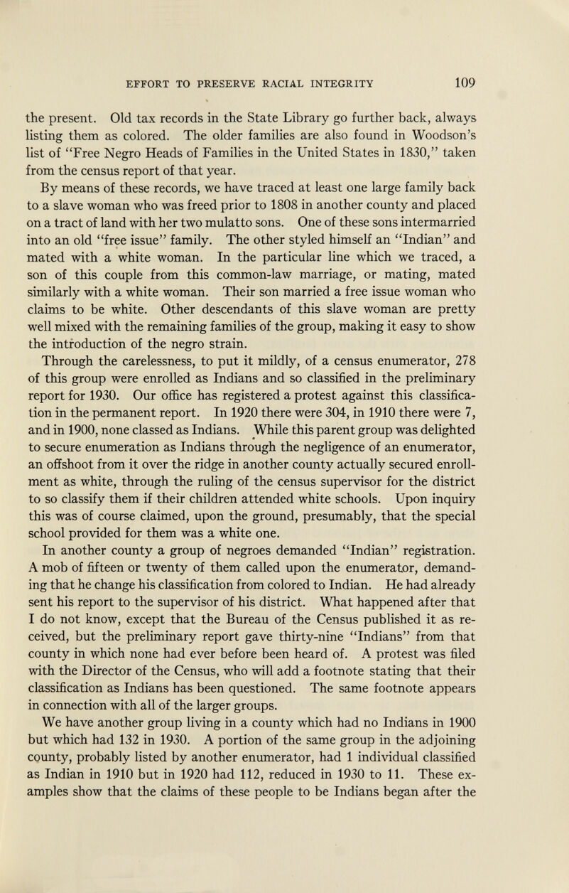 the present. Old tax records in the State Library go further back, always listing them as colored. The older families are also found in Woodson's list of Free Negro Heads of Families in the United States in 1830, taken from the census report of that year. By means of these records, we have traced at least one large family back to a slave woman who was freed prior to 1808 in another county and placed on a tract of land with her two mulatto sons. One of these sons intermarried into an old free issue family. The other styled himself an Indian and mated with a white woman. In the particular line which we traced, a son of this couple from this common-law marriage, or mating, mated similarly with a white woman. Their son married a free issue woman who claims to be white. Other descendants of this slave woman are pretty well mixed with the remaining families of the group, making it easy to show the introduction of the negro strain. Through the carelessness, to put it mildly, of a census enumerator, 278 of this group were enrolled as Indians and so classified in the preliminary report for 1930. Our office has registered a protest against this classifica tion in the permanent report. In 1920 there were 304, in 1910 there were 7, and in 1900, none classed as Indians. While this parent group was delighted to secure enumeration as Indians through the negligence of an enumerator, an offshoot from it over the ridge in another county actually secured enroll ment as white, through the ruling of the census supervisor for the district to so classify them if their children attended white schools. Upon inquiry this was of course claimed, upon the ground, presumably, that the special school provided for them was a white one. In another county a group of negroes demanded Indian registration. A mob of fifteen or twenty of them called upon the enumerator, demand ing that he change his classification from colored to Indian. He had already sent his report to the supervisor of his district. What happened after that I do not know, except that the Bureau of the Census published it as re ceived, but the preliminary report gave thirty-nine Indians from that county in which none had ever before been heard of. A protest was filed with the Director of the Census, who will add a footnote stating that their classification as Indians has been questioned. The same footnote appears in connection with all of the larger groups. We have another group living in a county which had no Indians in 1900 but which had 132 in 1930. A portion of the same group in the adjoining county, probably listed by another enumerator, had 1 individual classified as Indian in 1910 but in 1920 had 112, reduced in 1930 to 11. These ex amples show that the claims of these people to be Indians began after the
