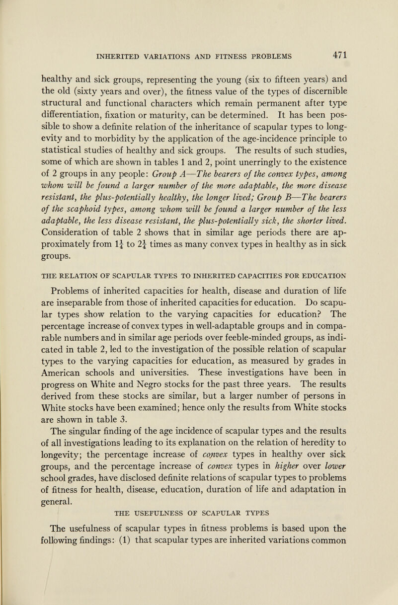 healthy and sick groups, representing the young (six to fifteen years) and the old (sixty years and over), the fitness value of the types of discernible structural and functional characters which remain permanent after type differentiation, fixation or maturity, can be determined. It has been pos sible to show a definite relation of the inheritance of scapular types to long evity and to morbidity by the application of the age-incidence principle to statistical studies of healthy and sick groups. The results of such studies, some of which are shown in tables 1 and 2, point unerringly to the existence of 2 groups in any people: Group A—The bearers of the convex types, among whom will be found a larger number of the more adaptable, the more disease resistant, the plus-potentially healthy, the longer lived; Group B—The bearers of the scaphoid types, among whom will be found a larger number of the less adaptable, the less disease resistant, the plus-potentially sick, the shorter lived. Consideration of table 2 shows that in similar age periods there are ap proximately from If to 2J times as many convex types in healthy as in sick groups. THE RELATION OF SCAPULAR TYPES TO INHERITED CAPACITIES FOR EDUCATION Problems of inherited capacities for health, disease and duration of life are inseparable from those of inherited capacities for education. Do scapu lar types show relation to the varying capacities for education? The percentage increase of convex types in well-adaptable groups and in compa rable numbers and in similar age periods over feeble-minded groups, as indi cated in table 2, led to the investigation of the possible relation of scapular types to the varying capacities for education, as measured by grades in American schools and universities. These investigations have been in progress on White and Negro stocks for the past three years. The results derived from these stocks are similar, but a larger number of persons in White stocks have been examined; hence only the results from White stocks are shown in table 3. The singular finding of the age incidence of scapular types and the results of all investigations leading to its explanation on the relation of heredity to longevity; the percentage increase of convex types in healthy over sick groups, and the percentage increase of convex types in higher over lower school grades, have disclosed definite relations of scapular types to problems of fitness for health, disease, education, duration of life and adaptation in general. THE USEFULNESS OF SCAPULAR TYPES The usefulness of scapular types in fitness problems is based upon the following findings: (1) that scapular types are inherited variations common