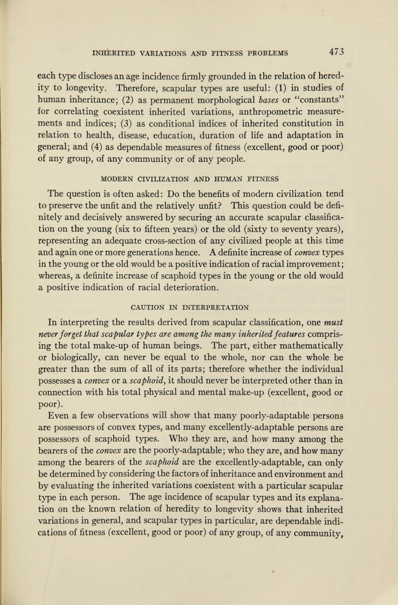 each type discloses an age incidence firmly grounded in the relation of hered ity to longevity. Therefore, scapular types are useful: (1) in studies of human inheritance; (2) as permanent morphological bases or constants for correlating coexistent inherited variations, anthropometric measure ments and indices; (3) as conditional indices of inherited constitution in relation to health, disease, education, duration of life and adaptation in general; and (4) as dependable measures of fitness (excellent, good or poor) of any group, of any community or of any people. MODERN CIVILIZATION AND HUMAN FITNESS The question is often asked: Do the benefits of modern civilization tend to preserve the unfit and the relatively unfit? This question could be defi nitely and decisively answered by securing an accurate scapular classifica tion on the young (six to fifteen years) or the old (sixty to seventy years), representing an adequate cross-section of any civilized people at this time and again one or more generations hence. A definite increase of convex types in the young or the old would be a positive indication of racial improvement; whereas, a definite increase of scaphoid types in the young or the old would a positive indication of racial deterioration. CAUTION IN INTERPRETATION In interpreting the results derived from scapular classification, one must never forget that scapular types are among the many inherited features compris ing the total make-up of human beings. The part, either mathematically or biologically, can never be equal to the whole, nor can the whole be greater than the sum of all of its parts; therefore whether the individual possesses a convex or a scaphoid, it should never be interpreted other than in connection with his total physical and mental make-up (excellent, good or poor). Even a few observations will show that many poorly-adaptable persons are possessors of convex types, and many excellently-adaptable persons are possessors of scaphoid types. Who they are, and how many among the bearers of the convex are the poorly-adaptable; who they are, and how many among the bearers of the scaphoid are the excellently-adaptable, can only be determined by considering the factors of inheritance and environment and by evaluating the inherited variations coexistent with a particular scapular type in each person. The age incidence of scapular types and its explana tion on the known relation of heredity to longevity shows that inherited variations in general, and scapular types in particular, are dependable indi cations of fitness (excellent, good or poor) of any group, of any community,