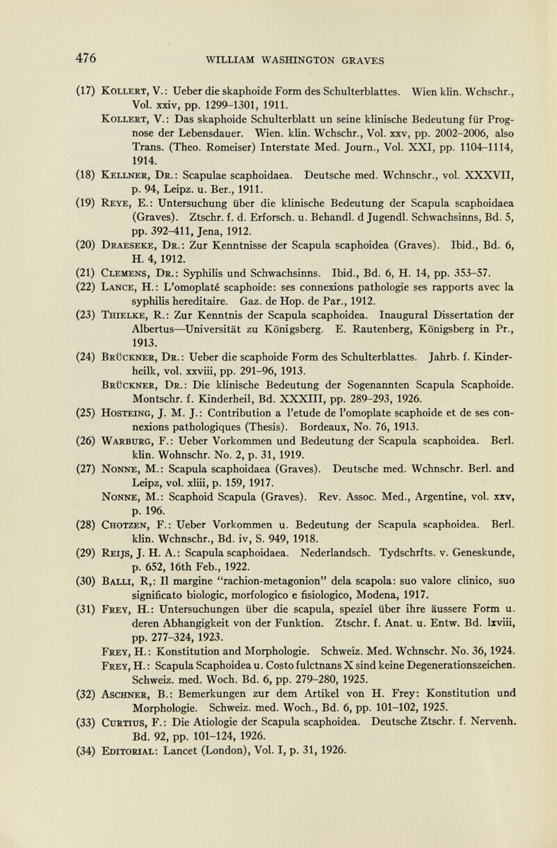 (17) Kollert, V.: Ueber die skaphoide Form des Schulterblattes. Wien klin. Wchschr., Vol. xxiv, pp. 1299-1301, 1911. Kollert , V. : Das skaphoide Schulterblatt un seine klinische Bedeutung für Prog nose der Lebensdauer. Wien. klin. Wchschr., Vol. xxv, pp. 2002-2006, also Trans. (Theo. Romeiser) Interstate Med. Journ., Vol. XXI, pp. 1104-1114, 1914. (18) Kellner, Dr .: Scapulae scaphoidaea. Deutsche med. Wchnschr., vol. XXXVII, p. 94, Leipz. u. Ber., 1911. (19) Reye, E.: Untersuchung über die klinische Bedeutung der Scapula scaphoidaea (Graves). Ztschr. f. d. Erforsch, u. Behandl. d Jugendl. Schwachsinns, Bd. 5, pp. 392-411, Jena, 1912. (20) Draeseke, Dr .: Zur Kenntnisse der Scapula scaphoidea (Graves). Ibid., Bd. 6, H. 4, 1912. (21) Clemens, Dr .: Syphilis und Schwachsinns. Ibid., Bd. 6, H. 14, pp. 353-57. (22) Lance, H. : L 'omoplaté scaphoide: ses connexions pathologie ses rapports avec la syphilis héréditaire. Gaz. de Hop. de Par., 1912. (23) Thielke , R.: Zur Kenntnis der Scapula scaphoidea. Inaugural Dissertation der Albertus—Universität zu Königsberg. E. Rautenberg, Königsberg in Pr., 1913. (24) Brückner, Dr .: Ueber die scaphoide Form des Schulterblattes. Jahrb. f. Kinder- heilk, vol. xxviii, pp. 291-96, 1913. Brückner, Dr .: Die klinische Bedeutung der Sogenannten Scapula Scaphoide. Montschr. f. Kinderheil, Bd. XXXIII, pp. 289-293, 1926. (25) Hosteing , J. M. J. : Contribution a l'etude de l'omoplate scaphoide et de ses con nexions pathologiques (Thesis). Bordeaux, No. 76, 1913. (26) Warburg , F.: Ueber Vorkommen und Bedeutung der Scapula scaphoidea. Beri. klin. Wohnschr. No. 2, p. 31, 1919. (27) Nonne, M.: Scapula scaphoidaea (Graves). Deutsche med. Wchnschr. Beri, and Leipz, vol. xliii, p. 159, 1917. Nonne , M.: Scaphoid Scapula (Graves). Rev. Assoc. Med., Argentine, vol. xxv, p. 196. (28) Chotzen , F.: Ueber Vorkommen u. Bedeutung der Scapula scaphoidea. Beri. klin. Wchnschr., Bd. iv, S. 949, 1918. (29) Reijs , J. H. A. : Scapula scaphoidaea. Nederlandsch. Tydschrfts. v. Geneskunde, p. 652, 16th Feb., 1922. (30) Balli, R,: Il margine rachion-metagonion delà scapola: suo valore clinico, suo significato biologie, morfologico e fisiologico, Modena, 1917. (31) Frey , H.: Untersuchungen über die scapula, speziel über ihre äussere Form u. deren Abhängigkeit von der Funktion. Ztschr. f. Anat. u. Entw. Bd. lxviii, pp. 277-324, 1923. Frey , H. : Konstitution and Morphologie. Schweiz. Med. Wchnschr. No. 36, 1924. Frey , H. : Scapula Scaphoidea u. Costo fuletnans X sind keine Degenerationszeichen. Schweiz, med. Woch. Bd. 6, pp. 279-280, 1925. (32) Aschner , B.: Bemerkungen zur dem Artikel von H. Frey: Konstitution und Morphologie. Schweiz, med. Woch., Bd. 6, pp. 101-102, 1925. (33) Curtius , F. : Die Ätiologie der Scapula scaphoidea. Deutsche Ztschr. f. Nervenh. Bd. 92, pp. 101-124, 1926. (34) E ditorial : Lancet (London), Vol. I, p. 31, 1926.