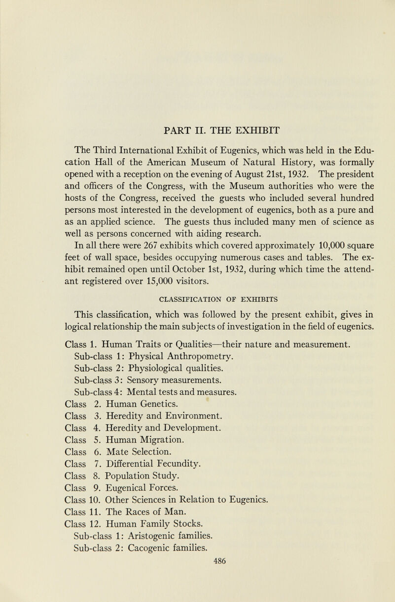 PART II. THE EXHIBIT The Third International Exhibit of Eugenics, which was held in the Edu cation Hall of the American Museum of Natural History, was formally opened with a reception on the evening of August 21st, 1932. The president and officers of the Congress, with the Museum authorities who were the hosts of the Congress, received the guests who included several hundred persons most interested in the development of eugenics, both as a pure and as an applied science. The guests thus included many men of science as well as persons concerned with aiding research. In all there were 267 exhibits which covered approximately 10,000 square feet of wall space, besides occupying numerous cases and tables. The ex hibit remained open until October 1st, 1932, during which time the attend ant registered over 15,000 visitors. CLASSIFICATION OF EXHIBITS This classification, which was followed by the present exhibit, gives in logical relationship the main subjects of investigation in the field of eugenics. Class 1. Human Traits or Qualities—their nature and measurement. Sub-class 1: Physical Anthropometry. Sub-class 2: Physiological qualities. Sub-class 3 : Sensory measurements. Sub-class 4: Mental tests and measures. Class 2. Human Genetics. Class 3. Heredity and Environment. Class 4. Heredity and Development. Class 5. Human Migration. Class 6. Mate Selection. Class 7. Differential Fecundity. Class 8. Population Study. Class 9. Eugenical Forces. Class 10. Other Sciences in Relation to Eugenics. Class 11. The Races of Man. Class 12. Human Family Stocks. Sub-class 1: Aristogenic families. Sub-class 2: Cacogenic families.