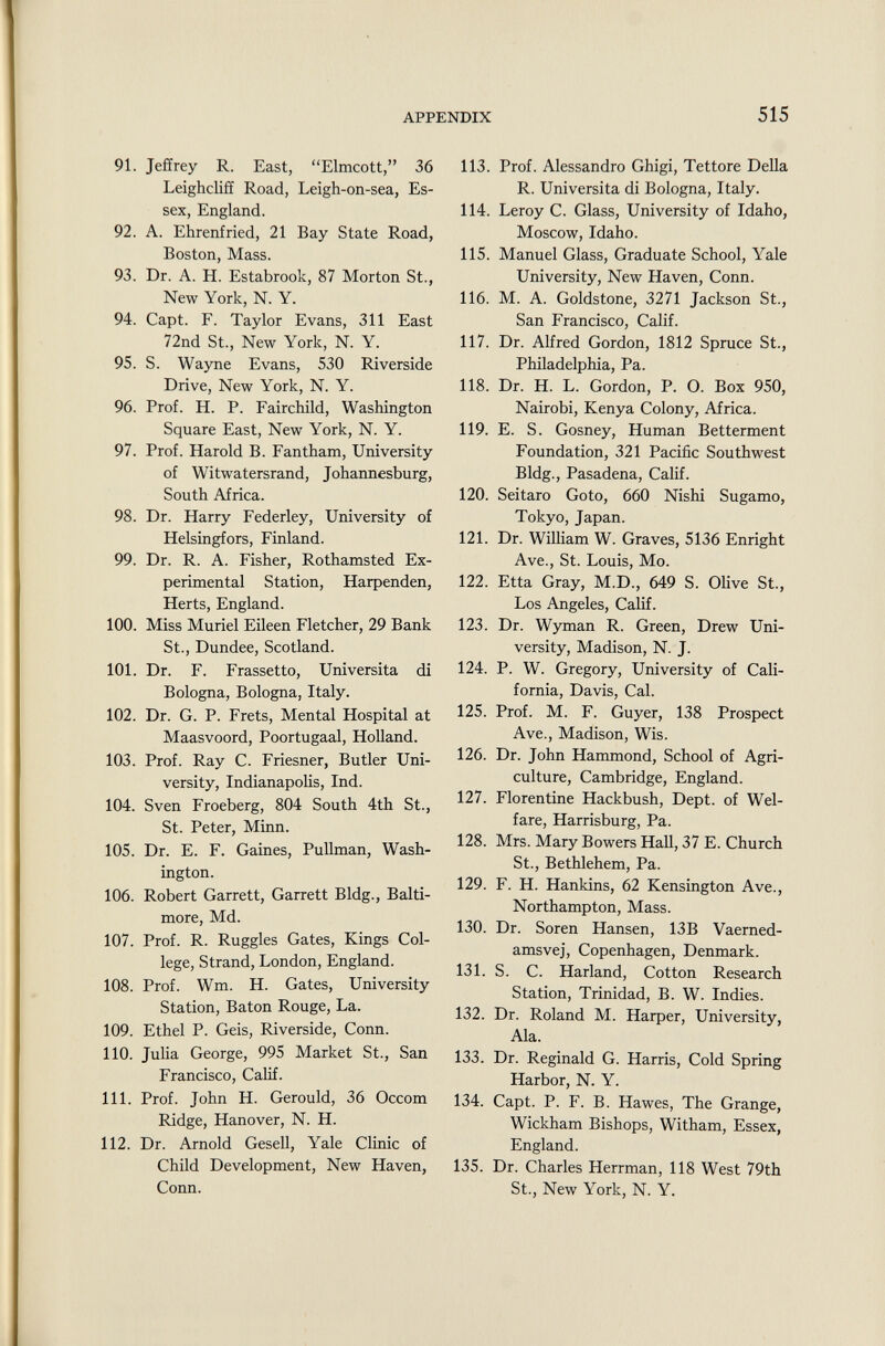 91. Jeffrey R. East, Elmcott, 36 Leighcliff Road, Leigh-on-sea, Es sex, England. 92. A. Ehrenfried, 21 Bay State Road, Boston, Mass. 93. Dr. A. H. Estabrook, 87 Morton St., New York, N. Y. 94. Capt. F. Taylor Evans, 311 East 72nd St., New York, N. Y. 95. S. Wayne Evans, 530 Riverside Drive, New York, N. Y. 96. Prof. H. P. Fairchild, Washington Square East, New York, N. Y. 97. Prof. Harold B. Fantham, University of Witwatersrand, Johannesburg, South Africa. 98. Dr. Harry Federley, University of Helsingfors, Finland. 99. Dr. R. A. Fisher, Rothamsted Ex perimental Station, Harpenden, Herts, England. 100. Miss Muriel Eileen Fletcher, 29 Bank St., Dundee, Scotland. 101. Dr. F. Frassetto, Università di Bologna, Bologna, Italy. 102. Dr. G. P. Frets, Mental Hospital at Maasvoord, Poortugaal, Holland. 103. Prof. Ray C. Friesner, Butler Uni versity, Indianapolis, Ind. 104. Sven Froeberg, 804 South 4th St., St. Peter, Minn. 105. Dr. E. F. Gaines, Pullman, Wash ington. 106. Robert Garrett, Garrett Bldg., Balti more, Md. 107. Prof. R. Ruggles Gates, Kings Col lege, Strand, London, England. 108. Prof. Wm. H. Gates, University Station, Baton Rouge, La. 109. Ethel P. Geis, Riverside, Conn. 110. Julia George, 995 Market St., San Francisco, Calif. 111. Prof. John H. Gerould, 36 Occom Ridge, Hanover, N. H. 112. Dr. Arnold Gesell, Yale Clinic of Child Development, New Haven, Conn. 113. Prof. Alessandro Ghigi, Tettore Delia R. Università di Bologna, Italy. 114. Leroy C. Glass, University of Idaho, Moscow, Idaho. 115. Manuel Glass, Graduate School, Yale University, New Haven, Conn. 116. M. A. Goldstone, 3271 Jackson St., San Francisco, Calif. 117. Dr. Alfred Gordon, 1812 Spruce St., Philadelphia, Pa. 118. Dr. H. L. Gordon, P. O. Box 950, Nairobi, Kenya Colony, Africa. 119. E. S. Gosney, Human Betterment Foundation, 321 Pacific Southwest Bldg., Pasadena, Calif. 120. Seitaro Goto, 660 Nishi Sugamo, Tokyo, Japan. 121. Dr. William W. Graves, 5136 Enright Ave., St. Louis, Mo. 122. Etta Gray, M.D., 649 S. Olive St., Los Angeles, Calif. 123. Dr. Wyman R. Green, Drew Uni versity, Madison, N. J. 124. P. W. Gregory, University of Cali fornia, Davis, Cal. 125. Prof. M. F. Guyer, 138 Prospect Ave., Madison, Wis. 126. Dr. John Hammond, School of Agri culture, Cambridge, England. 127. Florentine Hackbush, Dept. of Wel fare, Harrisburg, Pa. 128. Mrs. Mary Bowers Hall, 37 E. Church St., Bethlehem, Pa. 129. F. H. Hankins, 62 Kensington Ave., Northampton, Mass. 130. Dr. Soren Hansen, 13B Vaerned- amsvej, Copenhagen, Denmark. 131. S. C. Harland, Cotton Research Station, Trinidad, B. W. Indies. 132. Dr. Roland M. Harper, University, Ala. 133. Dr. Reginald G. Harris, Cold Spring Harbor, N. Y. 134. Capt. P. F. B. Hawes, The Grange, Wickham Bishops, Witham, Essex, England. 135. Dr. Charles Herrman, 118 West 79th St., New York, N. Y.