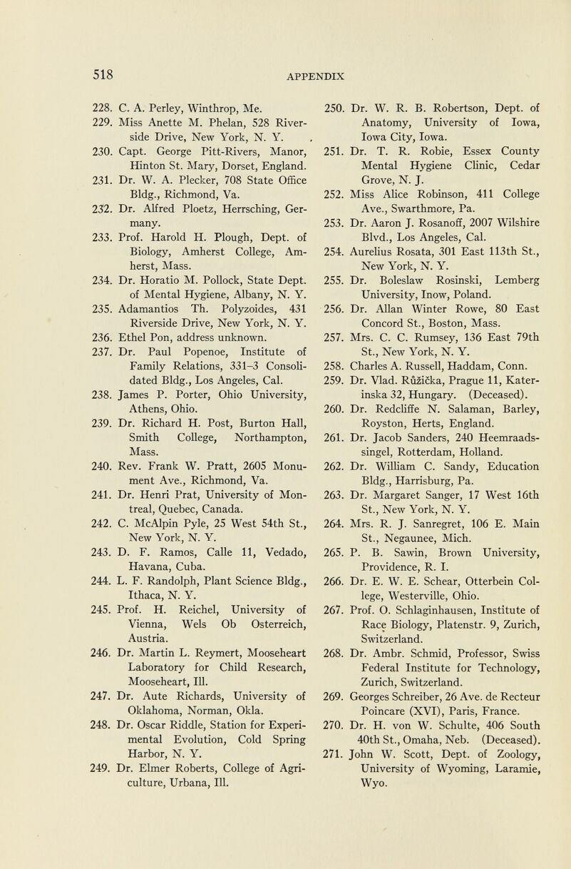 228. C. A. Perley, Winthrop, Me. 250, 229. Miss Anette M. Phelan, 528 River side Drive, New York, N. Y. 230. Capt. George Pitt-Rivers, Manor, 251. Hinton St. Mary, Dorset, England. 231. Dr. W. A. Plecker, 708 State Office Bldg., Richmond, Va. 252. 232. Dr. Alfred Ploetz, Herrsching, Ger many. 253. 233. Prof. Harold H. Plough, Dept. of Biology, Amherst College, Am- 254. herst, Mass. 234. Dr. Horatio M. Pollock, State Dept. 255. of Mental Hygiene, Albany, N. Y. 235. Adamantios Th. Polyzoides, 431 256. Riverside Drive, New York, N. Y. 236. Ethel Pon, address unknown. 257. 237. Dr. Paul Popenoe, Institute of Family Relations, 331-3 Consoli- 258. dated Bldg., Los Angeles, Cal. 259. 238. James P. Porter, Ohio University, Athens, Ohio. 260. 239. Dr. Richard H. Post, Burton Hall, Smith College, Northampton, 261. Mass. 240. Rev. Frank W. Pratt, 2605 Monu- 262. ment Ave., Richmond, Va. 241. Dr. Henri Prat, University of Mon- 263. treal, Quebec, Canada. 242. C. McAlpin Pyle, 25 West 54th St., 264. New York, N. Y. 243. D. F. Ramos, Calle 11, Vedado, 265. Havana, Cuba. 244. L. F. Randolph, Plant Science Bldg., 266. Ithaca, N. Y. 245. Prof. H. Reichel, University of 267. Vienna, Wels Ob Osterreich, Austria. 246. Dr. Martin L. Reymert, Mooseheart 268. Laboratory for Child Research, Mooseheart, 111. 247. Dr. Aute Richards, University of 269. Oklahoma, Norman, Okla. 248. Dr. Oscar Riddle, Station for Experi- 270. mental Evolution, Cold Spring Harbor, N. Y. 271. 249. Dr. Elmer Roberts, College of Agri culture, Urbana, 111. Dr. W. R. B. Robertson, Dept. of Anatomy, University of Iowa, Iowa City, Iowa. Dr. T. R. Robie, Essex County Mental Hygiene Clinic, Cedar Grove, N. J. Miss Alice Robinson, 411 College Ave., Swarthmore, Pa. Dr. Aaron J. Rosanoff, 2007 Wilshire Blvd., Los Angeles, Cal. Aurelius Rosata, 301 East 113th St., New York, N. Y. Dr. Boleslaw Rosinski, Lemberg University, Inow, Poland. Dr. Allan Winter Rowe, 80 East Concord St., Boston, Mass. Mrs. C. C. Rumsey, 136 East 79th St., New York, N. Y. Charles A. Russell, Haddam, Conn. Dr. Vlad. Ruzicka, Prague 11, Kater- inska 32, Hungary. (Deceased). Dr. Redcliffe N. Salaman, Barley, Royston, Herts, England. Dr. Jacob Sanders, 240 Heemraads- singel, Rotterdam, Holland. Dr. William C. Sandy, Education Bldg., Harrisburg, Pa. Dr. Margaret Sanger, 17 West 16th St., New York, N. Y. Mrs. R. J. Sanregret, 106 E. Main St., Negaunee, Mich. P. B. Sawin, Brown University, Providence, R. I. Dr. E. W. E. Schear, Otterbein Col lege, Westerville, Ohio. Prof. O. Schlaginhausen, Institute of Race Biology, Platenstr. 9, Zurich, Switzerland. Dr. Ambr. Schmid, Professor, Swiss Federal Institute for Technology, Zurich, Switzerland. Georges Schreiber, 26 Ave. de Recteur Poincaré (XVI), Paris, France. Dr. H. von W. Schulte, 406 South 40th St., Omaha, Neb. (Deceased). John W. Scott, Dept. of Zoology, University of Wyoming, Laramie, Wyo.